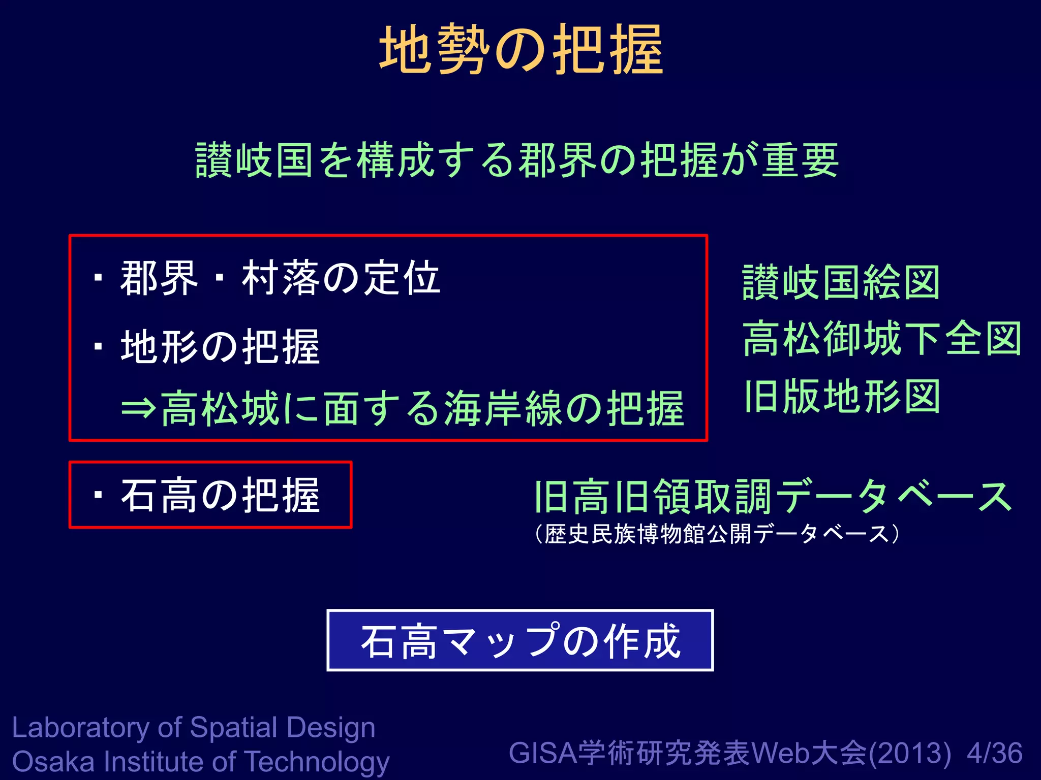 地勢の把握
讃岐国を構成する郡界の把握が重要
・郡界・村落の定位
・地形の把握

⇒高松城に面する海岸線の把握
・石高の把握

讃岐国絵図
高松御城下全図
旧版地形図

旧高旧領取調データベース
（歴史民族博物館公開データベース）

石高マップの作成
Laboratory of Spatial Design
Osaka Institute of Technology

GISA学術研究発表Web大会(2013) 4/36

 