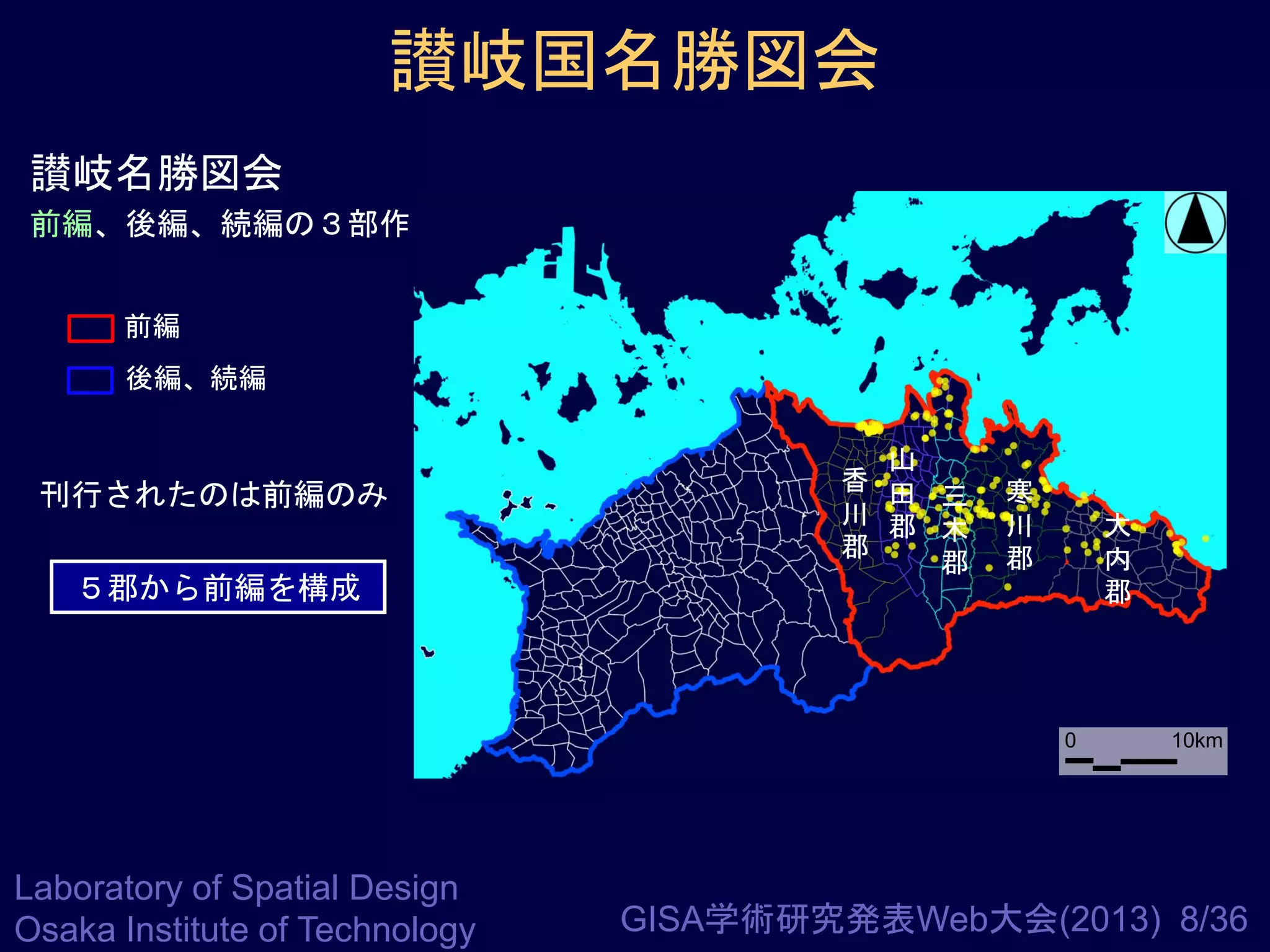 讃岐国名勝図会
讃岐名勝図会
前編、後編、続編の３部作
前編

後編、続編

刊行されたのは前編のみ
５郡から前編を構成

山
香 田
三
川 郡
木
郡
郡

寒
川
郡

大
内
郡

0

Laboratory of Spatial Design
Osaka Institute of Technology

10km

GISA学術研究発表Web大会(2013) 8/36

 