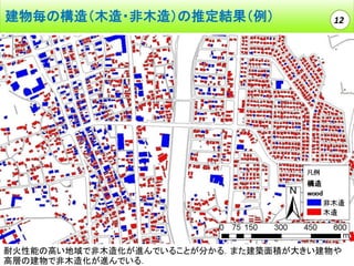 建物毎の構造（木造・非木造）の推定結果（例）

12

耐火性能の高い地域で非木造化が進んでいることが分かる．また建築面積が大きい建物や
高層の建物で非木造化が進んでいる．

 