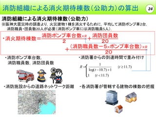 消防組織による消火期待棟数（公助力）の算出

24

消防組織による消火期待棟数（公助力）
※阪神大震災時の調査より，火災建物１棟を消火するために，平均して消防ポンプ車2台，
消防職員・団員数20人が必要（消防ポンプ車には消防職員5人）．

・消火期待棟数＝

消防ポンプ車台数×𝑅 消防団員数
＋
２
２０
（消防職員数－５×ポンプ車台数）×𝑅
＋
２０

・消防ポンプ車台数，
消防職員数，消防団員数

・消防施設からの道路ネットワーク距離

・消防署からの到達時間で重み付け
1
aaa(t  11.7)
log( t  10.7)  1
R  a1aaa(t  11.7)
Ra

・各消防署が管轄する建物の棟数の把握

 