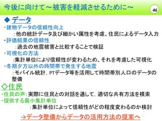 今後に向けて～被害を軽減させるために～

46

 データ
・建物データの信頼性向上
：他の統計データ及び細かい属性を考慮、住民によるデータ入力
・評価結果の信頼性
：過去の地震被害と比較することで検証
・可視化の方法
:集計単位により信頼性が変わるため、それを考慮した可視化
・冬期夕方以外の時間帯で発生する地震
：モバイル統計，PTデータ等を活用して時間帯別人口のデータの
整備

◇住民
・住民の声：実際に住民との対話を通して，適切な共有方法を模索
・提供する最小集計単位
：集計単位によって信頼性がどの程度変わるのか検討

→データ整備からデータの活用方法の提案へ

 