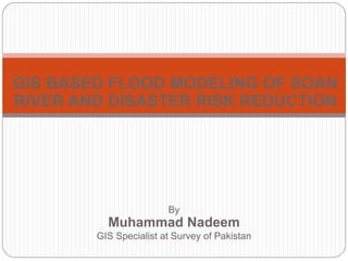 GIS BASED FLOOD MODELING OF SOAN
RIVER AND DISASTER RISK REDUCTION




                        By
          Muhammad Nadeem
        GIS Specialist at Survey of Pakistan
 
