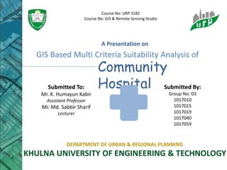 GIS Based Multi Criteria Suitability Analysis of
Community
Hospital
A Presentation on
Submitted To:
Mr. K. Humayun Kabir
Assistant Professor
Mr. Md. Sabbir Sharif
Lecturer
Submitted By:
Group No: 03
1017010
1017015
1017019
1017040
1017059
DEPARTMENT OF URBAN & REGIONAL PLANNING
KHULNA UNIVERSITY OF ENGINEERING & TECHNOLOGY
Course No: URP 3182
Course No: GIS & Remote Sensing Studio
 