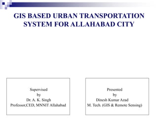 GIS BASED URBAN TRANSPORTATION
SYSTEM FOR ALLAHABAD CITY
Presented
by
Dinesh Kumar Azad
M. Tech. (GIS & Remote Sensing)
Supervised
by
Dr. A. K. Singh
Professor,CED, MNNIT Allahabad
 