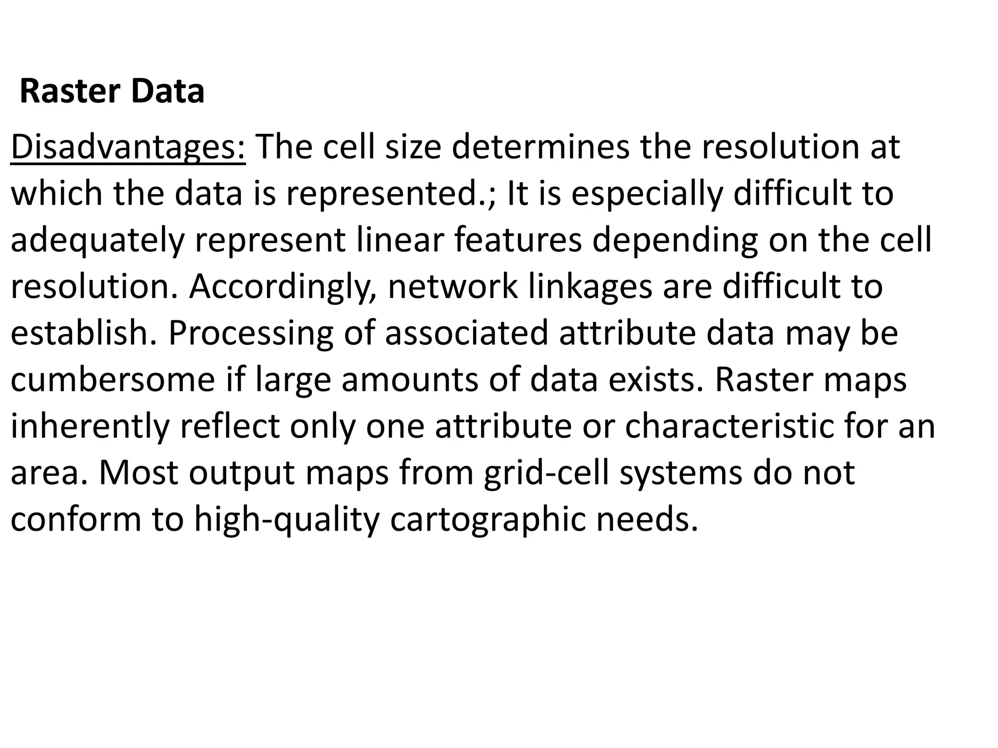 Raster Data
Disadvantages: The cell size determines the resolution at
which the data is represented.; It is especially difficult to
adequately represent linear features depending on the cell
resolution. Accordingly, network linkages are difficult to
establish. Processing of associated attribute data may be
cumbersome if large amounts of data exists. Raster maps
inherently reflect only one attribute or characteristic for an
area. Most output maps from grid-cell systems do not
conform to high-quality cartographic needs.
 