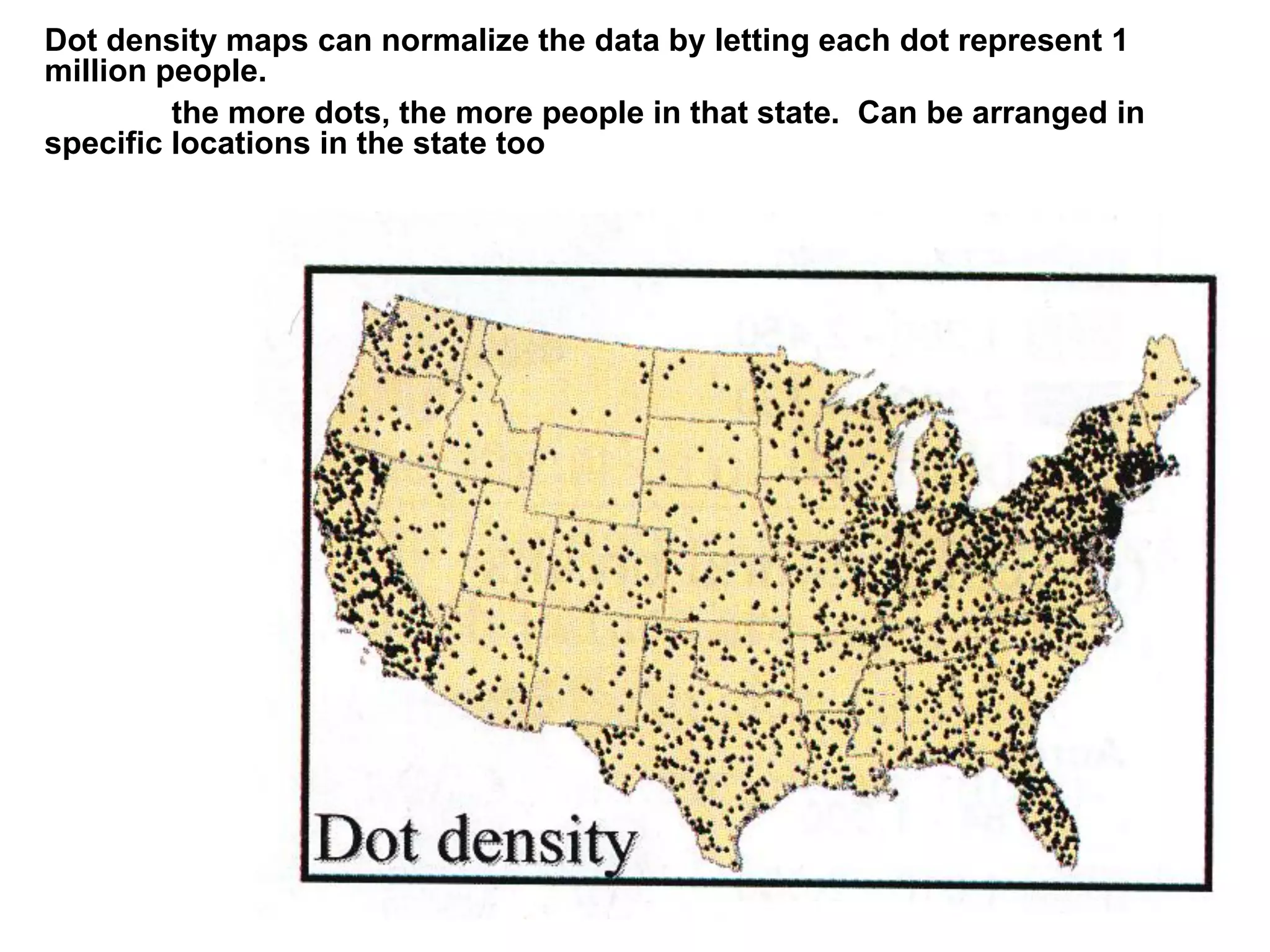 Dot density maps can normalize the data by letting each dot represent 1
million people.
the more dots, the more people in that state. Can be arranged in
specific locations in the state too
 