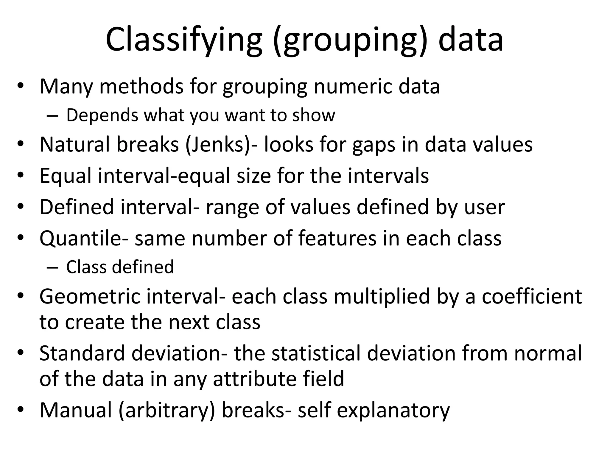 Classifying (grouping) data
• Many methods for grouping numeric data
– Depends what you want to show
• Natural breaks (Jenks)- looks for gaps in data values
• Equal interval-equal size for the intervals
• Defined interval- range of values defined by user
• Quantile- same number of features in each class
– Class defined
• Geometric interval- each class multiplied by a coefficient
to create the next class
• Standard deviation- the statistical deviation from normal
of the data in any attribute field
• Manual (arbitrary) breaks- self explanatory
 