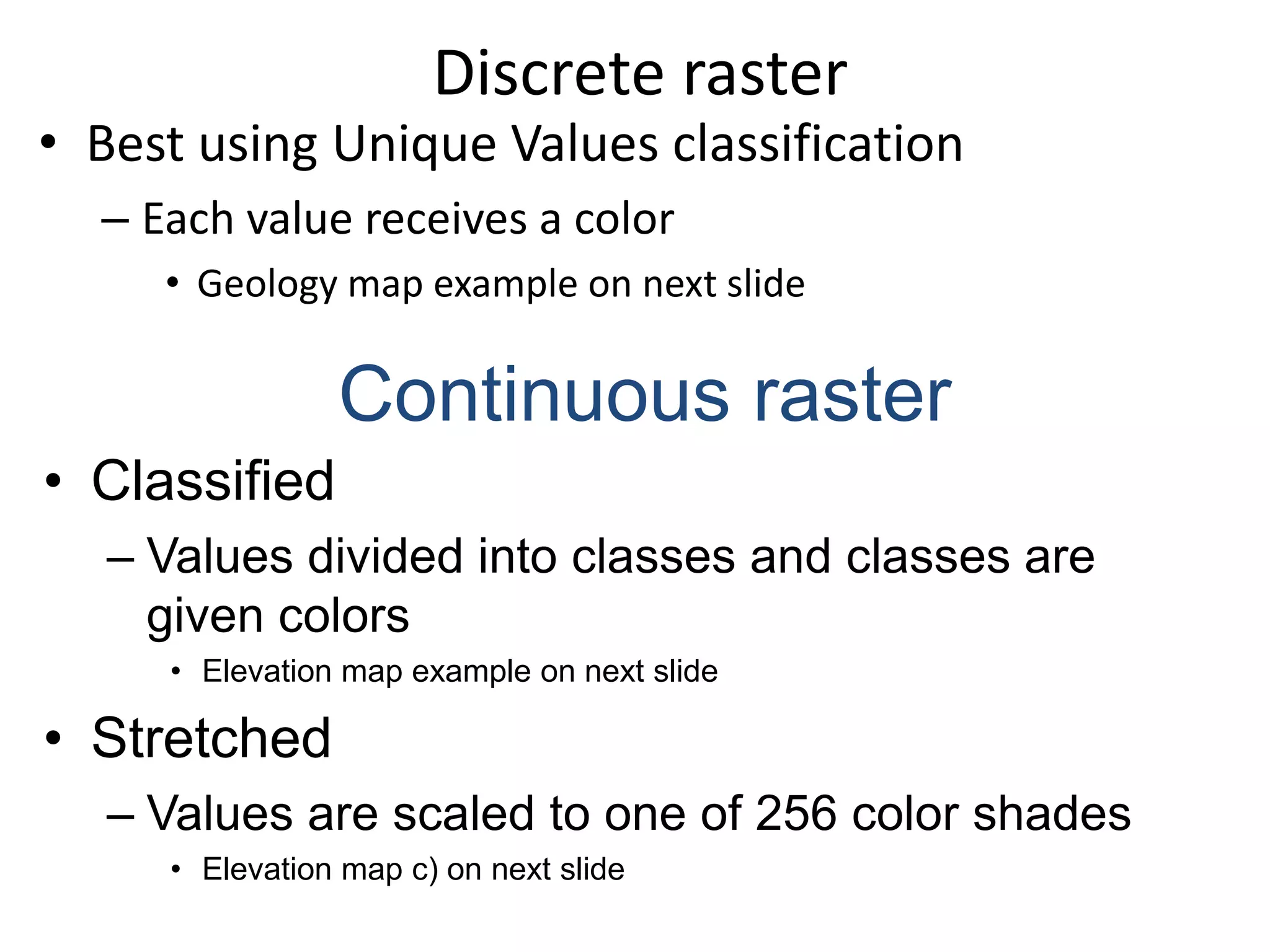 Discrete raster
• Best using Unique Values classification
– Each value receives a color
• Geology map example on next slide
Continuous raster
• Classified
– Values divided into classes and classes are
given colors
• Elevation map example on next slide
• Stretched
– Values are scaled to one of 256 color shades
• Elevation map c) on next slide
 
