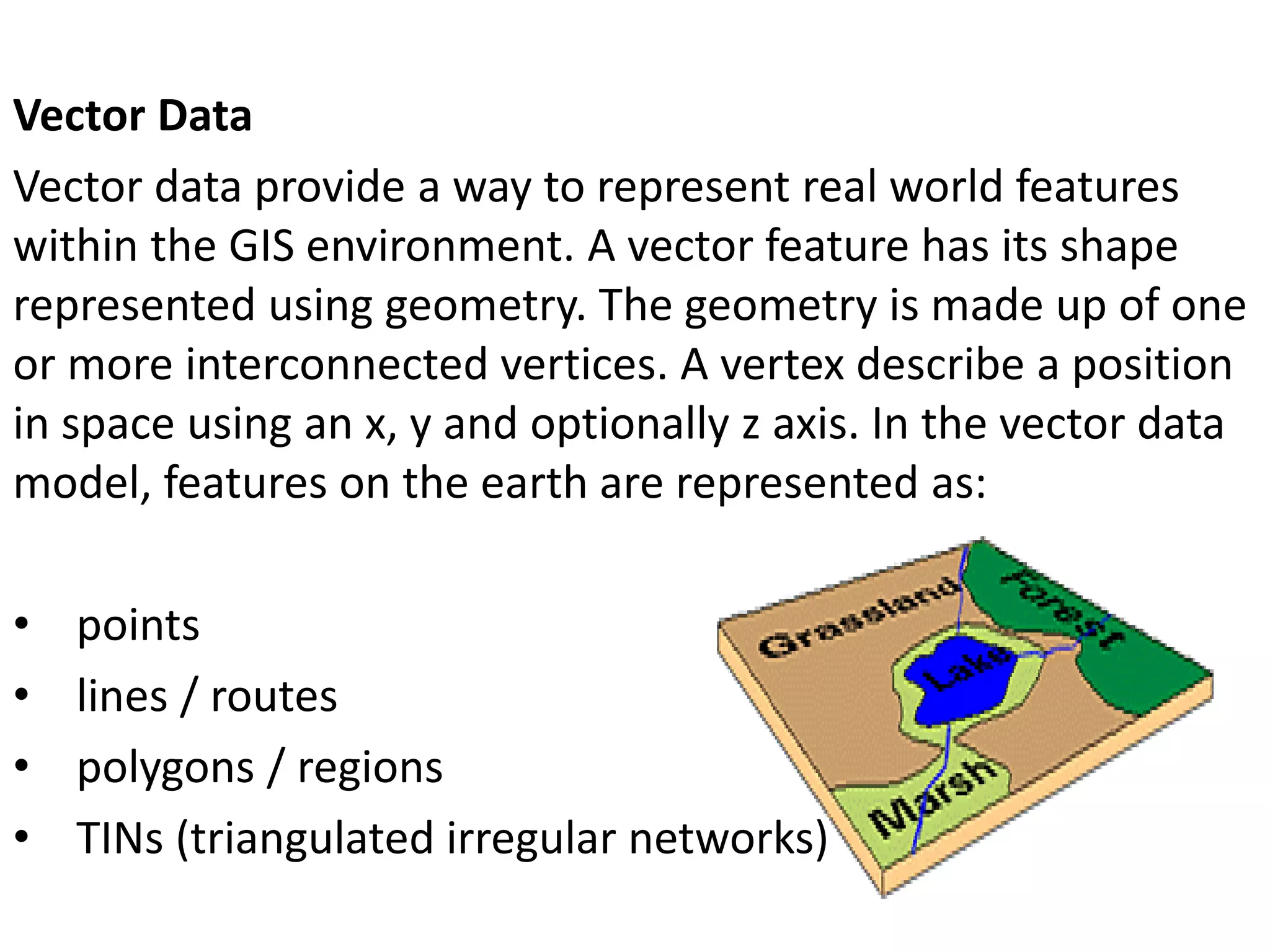 Vector Data
Vector data provide a way to represent real world features
within the GIS environment. A vector feature has its shape
represented using geometry. The geometry is made up of one
or more interconnected vertices. A vertex describe a position
in space using an x, y and optionally z axis. In the vector data
model, features on the earth are represented as:
• points
• lines / routes
• polygons / regions
• TINs (triangulated irregular networks)
 