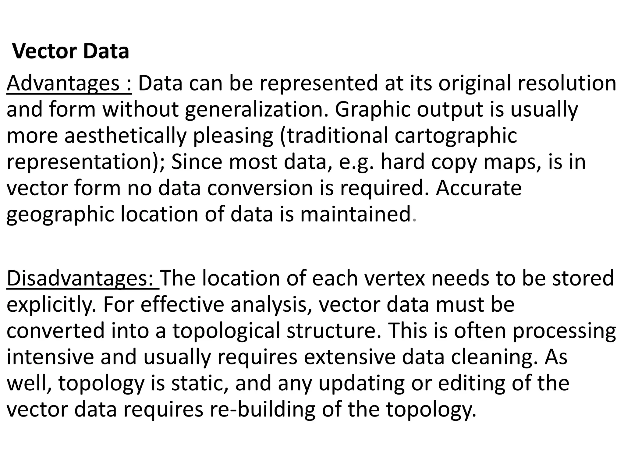 Vector Data
Advantages : Data can be represented at its original resolution
and form without generalization. Graphic output is usually
more aesthetically pleasing (traditional cartographic
representation); Since most data, e.g. hard copy maps, is in
vector form no data conversion is required. Accurate
geographic location of data is maintained.
Disadvantages: The location of each vertex needs to be stored
explicitly. For effective analysis, vector data must be
converted into a topological structure. This is often processing
intensive and usually requires extensive data cleaning. As
well, topology is static, and any updating or editing of the
vector data requires re-building of the topology.
 