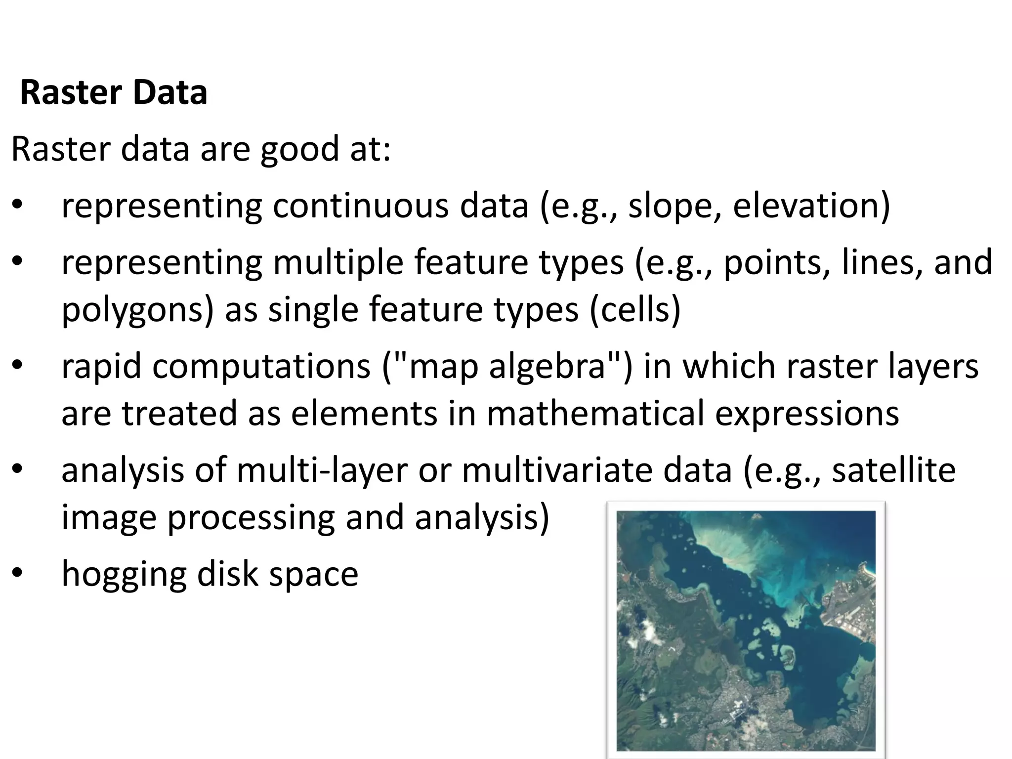 Raster Data
Raster data are good at:
• representing continuous data (e.g., slope, elevation)
• representing multiple feature types (e.g., points, lines, and
polygons) as single feature types (cells)
• rapid computations ("map algebra") in which raster layers
are treated as elements in mathematical expressions
• analysis of multi-layer or multivariate data (e.g., satellite
image processing and analysis)
• hogging disk space
 