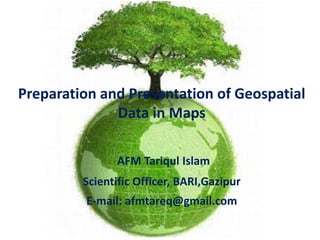 Preparation and Presentation of Geospatial
Data in Maps
AFM Tariqul Islam
Scientific Officer, BARI,Gazipur
E-mail: afmtareq@gmail.com
 