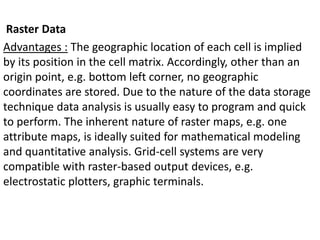 Raster Data
Advantages : The geographic location of each cell is implied
by its position in the cell matrix. Accordingly, other than an
origin point, e.g. bottom left corner, no geographic
coordinates are stored. Due to the nature of the data storage
technique data analysis is usually easy to program and quick
to perform. The inherent nature of raster maps, e.g. one
attribute maps, is ideally suited for mathematical modeling
and quantitative analysis. Grid-cell systems are very
compatible with raster-based output devices, e.g.
electrostatic plotters, graphic terminals.
 