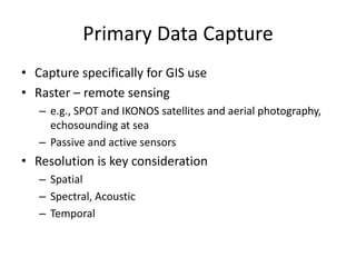 Primary Data Capture
• Capture specifically for GIS use
• Raster – remote sensing
– e.g., SPOT and IKONOS satellites and aerial photography,
echosounding at sea
– Passive and active sensors
• Resolution is key consideration
– Spatial
– Spectral, Acoustic
– Temporal
 