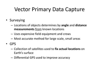 Vector Primary Data Capture
• Surveying
– Locations of objects determines by angle and distance
measurements from known locations
– Uses expensive field equipment and crews
– Most accurate method for large scale, small areas
• GPS
– Collection of satellites used to fix actual locations on
Earth’s surface
– Differential GPS used to improve accuracy
 