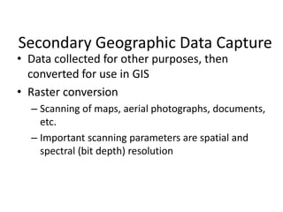 Secondary Geographic Data Capture
• Data collected for other purposes, then
converted for use in GIS
• Raster conversion
– Scanning of maps, aerial photographs, documents,
etc.
– Important scanning parameters are spatial and
spectral (bit depth) resolution
 