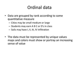 Ordinal data
• Data are grouped by rank according to some
quantitative measure
– Cities may be small medium or large
– Students may earn A B C or D’s in class
– Soils may have I, II, III, IV infiltration
• The data must be represented by unique values
maps and colors must show or portray an increasing
sense of value
 