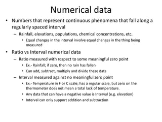 Numerical data
• Numbers that represent continuous phenomena that fall along a
regularly spaced interval
– Rainfall, elevations, populations, chemical concentrations, etc.
• Equal changes in the interval involve equal changes in the thing being
measured
• Ratio vs Interval numerical data
– Ratio measured with respect to some meaningful zero point
• Ex.- Rainfall; if zero, then no rain has fallen
• Can add, subtract, multiply and divide these data
– Interval measured against no meaningful zero point
• Ex.- Temperature in F or C scale; has a regular scale, but zero on the
thermometer does not mean a total lack of temperature.
• Any data that can have a negative value is Interval (e.g. elevation)
• Interval can only support addition and subtraction
 