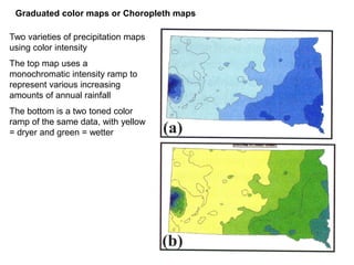 Two varieties of precipitation maps
using color intensity
The top map uses a
monochromatic intensity ramp to
represent various increasing
amounts of annual rainfall
The bottom is a two toned color
ramp of the same data, with yellow
= dryer and green = wetter
Graduated color maps or Choropleth maps
 