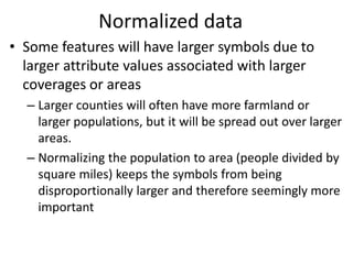 Normalized data
• Some features will have larger symbols due to
larger attribute values associated with larger
coverages or areas
– Larger counties will often have more farmland or
larger populations, but it will be spread out over larger
areas.
– Normalizing the population to area (people divided by
square miles) keeps the symbols from being
disproportionally larger and therefore seemingly more
important
 