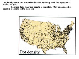Dot density maps can normalize the data by letting each dot represent 1
million people.
the more dots, the more people in that state. Can be arranged in
specific locations in the state too
 