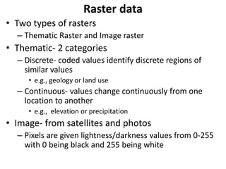 Raster data
• Two types of rasters
– Thematic Raster and Image raster
• Thematic- 2 categories
– Discrete- coded values identify discrete regions of
similar values
• e.g., geology or land use
– Continuous- values change continuously from one
location to another
• e.g., elevation or precipitation
• Image- from satellites and photos
– Pixels are given lightness/darkness values from 0-255
with 0 being black and 255 being white
 