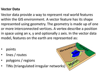 Vector Data
Vector data provide a way to represent real world features
within the GIS environment. A vector feature has its shape
represented using geometry. The geometry is made up of one
or more interconnected vertices. A vertex describe a position
in space using an x, y and optionally z axis. In the vector data
model, features on the earth are represented as:
• points
• lines / routes
• polygons / regions
• TINs (triangulated irregular networks)
 