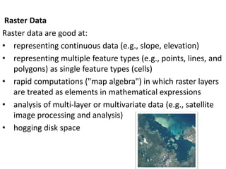 Raster Data
Raster data are good at:
• representing continuous data (e.g., slope, elevation)
• representing multiple feature types (e.g., points, lines, and
polygons) as single feature types (cells)
• rapid computations ("map algebra") in which raster layers
are treated as elements in mathematical expressions
• analysis of multi-layer or multivariate data (e.g., satellite
image processing and analysis)
• hogging disk space
 