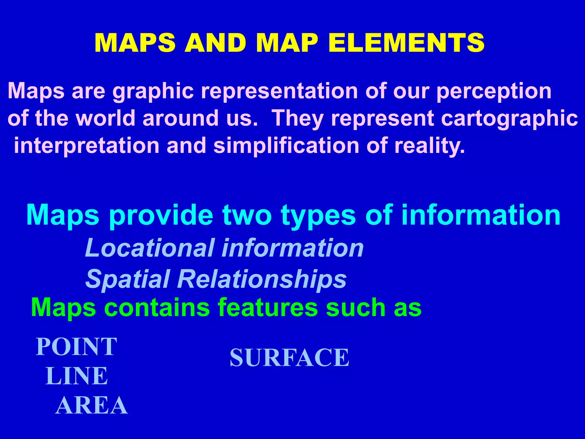 MAPS AND MAP ELEMENTS
Maps are graphic representation of our perception
of the world around us. They represent cartographic
interpretation and simplification of reality.
Maps provide two types of information
Locational information
Spatial Relationships
Maps contains features such as
POINT
LINE
AREA
SURFACE
 