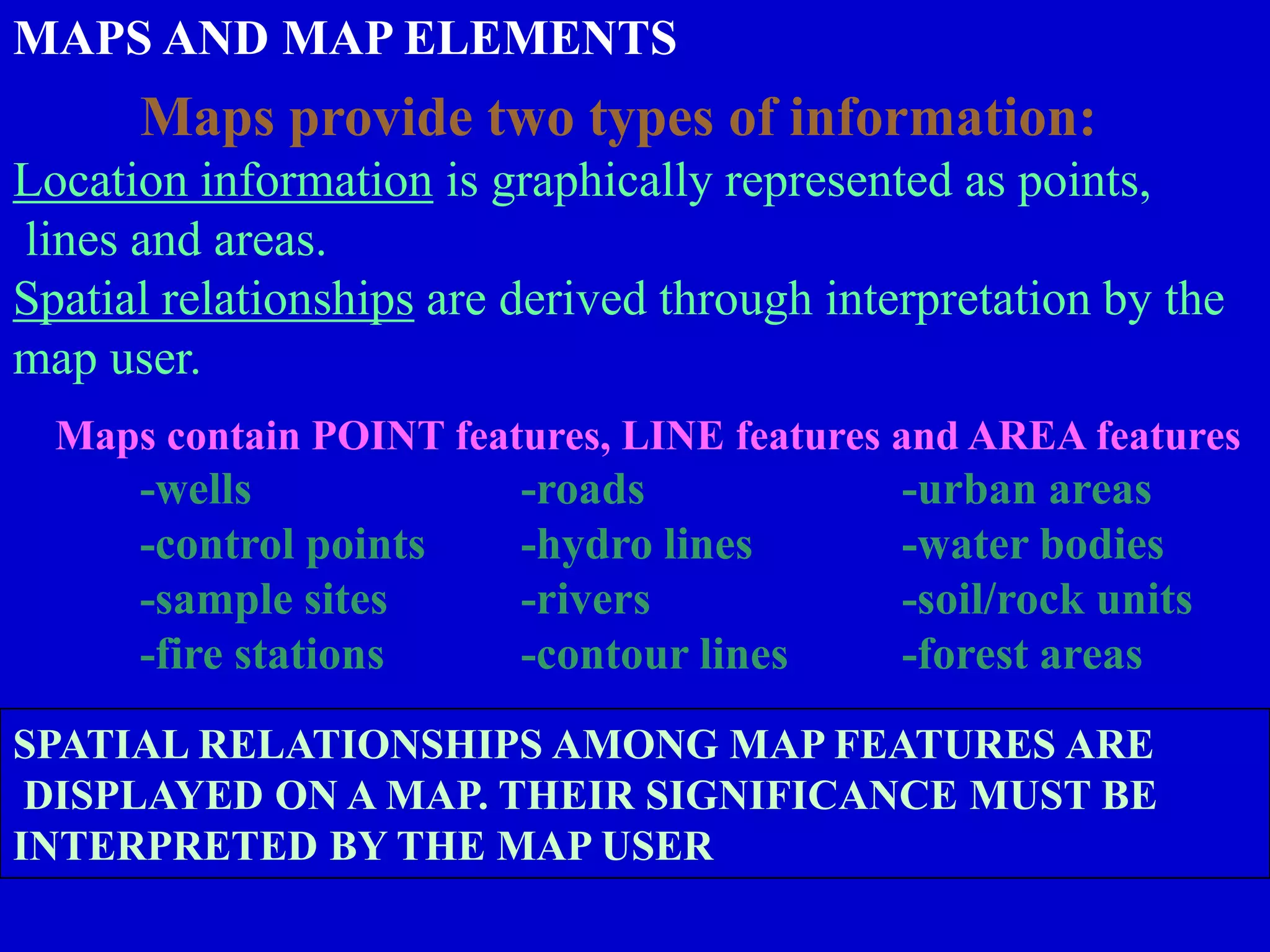 MAPS AND MAP ELEMENTS
Maps provide two types of information:
Location information is graphically represented as points,
lines and areas.
Spatial relationships are derived through interpretation by the
map user.
Maps contain POINT features, LINE features and AREA features
-wells -roads -urban areas
-control points -hydro lines -water bodies
-sample sites -rivers -soil/rock units
-fire stations -contour lines -forest areas
SPATIAL RELATIONSHIPS AMONG MAP FEATURES ARE
DISPLAYED ON A MAP. THEIR SIGNIFICANCE MUST BE
INTERPRETED BY THE MAP USER
 