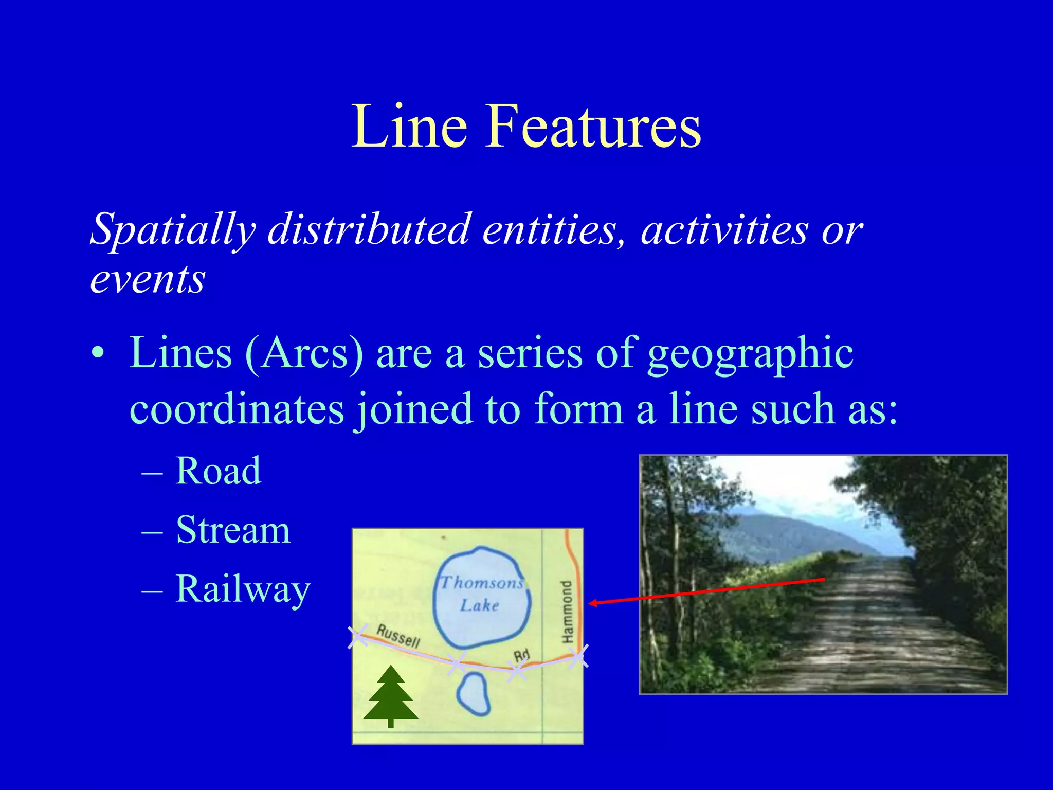 Line Features
Spatially distributed entities, activities or
events
• Lines (Arcs) are a series of geographic
coordinates joined to form a line such as:
– Road
– Stream
– Railway
 