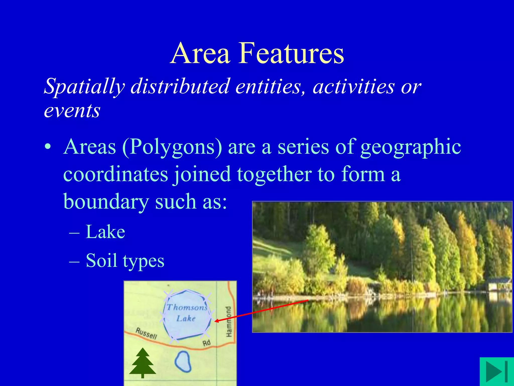 Area Features
Spatially distributed entities, activities or
events
• Areas (Polygons) are a series of geographic
coordinates joined together to form a
boundary such as:
– Lake
– Soil types
 