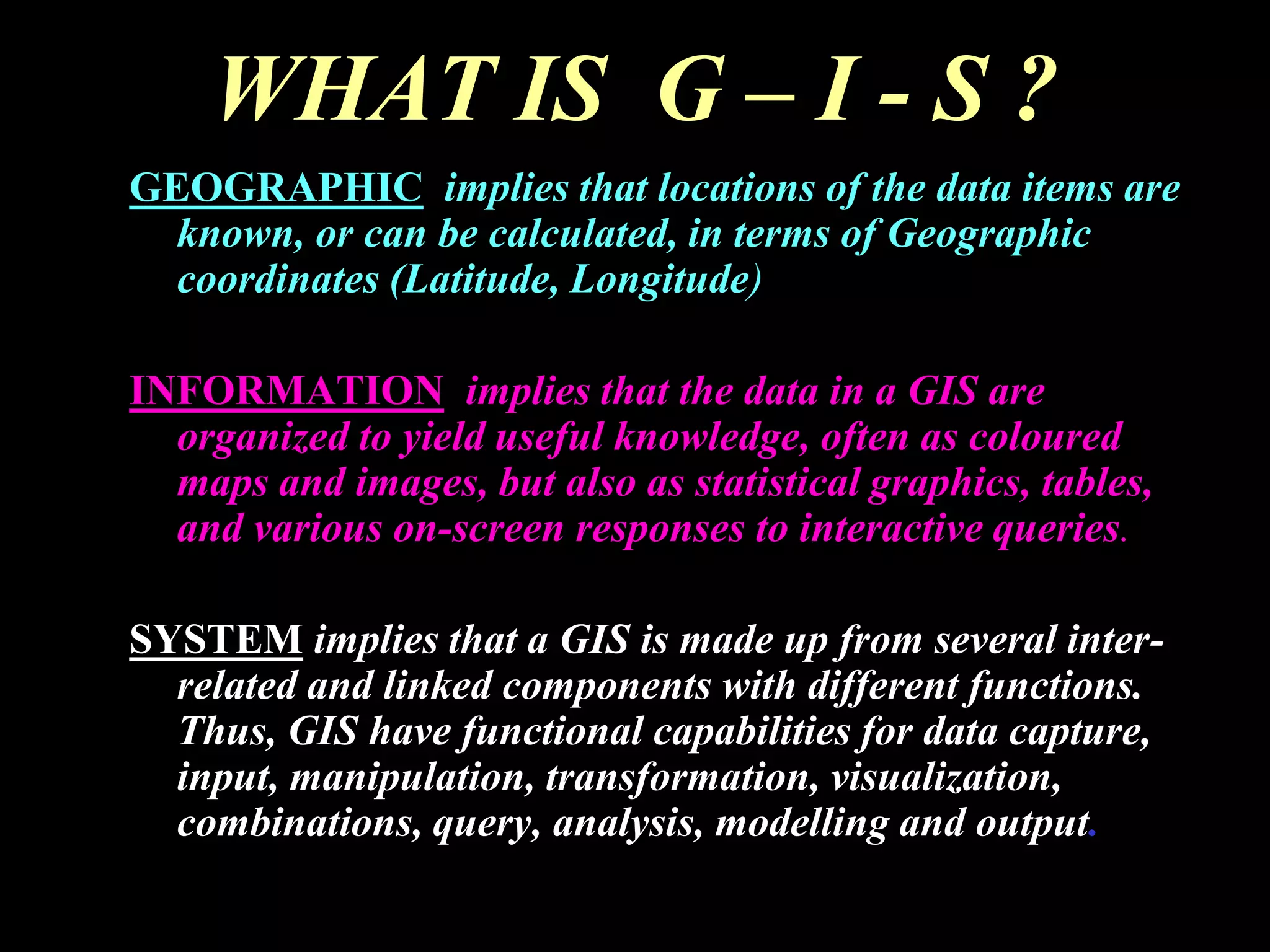 WHAT IS G – I - S ?
GEOGRAPHIC implies that locations of the data items are
known, or can be calculated, in terms of Geographic
coordinates (Latitude, Longitude)
INFORMATION implies that the data in a GIS are
organized to yield useful knowledge, often as coloured
maps and images, but also as statistical graphics, tables,
and various on-screen responses to interactive queries.
SYSTEM implies that a GIS is made up from several inter-
related and linked components with different functions.
Thus, GIS have functional capabilities for data capture,
input, manipulation, transformation, visualization,
combinations, query, analysis, modelling and output.
 
