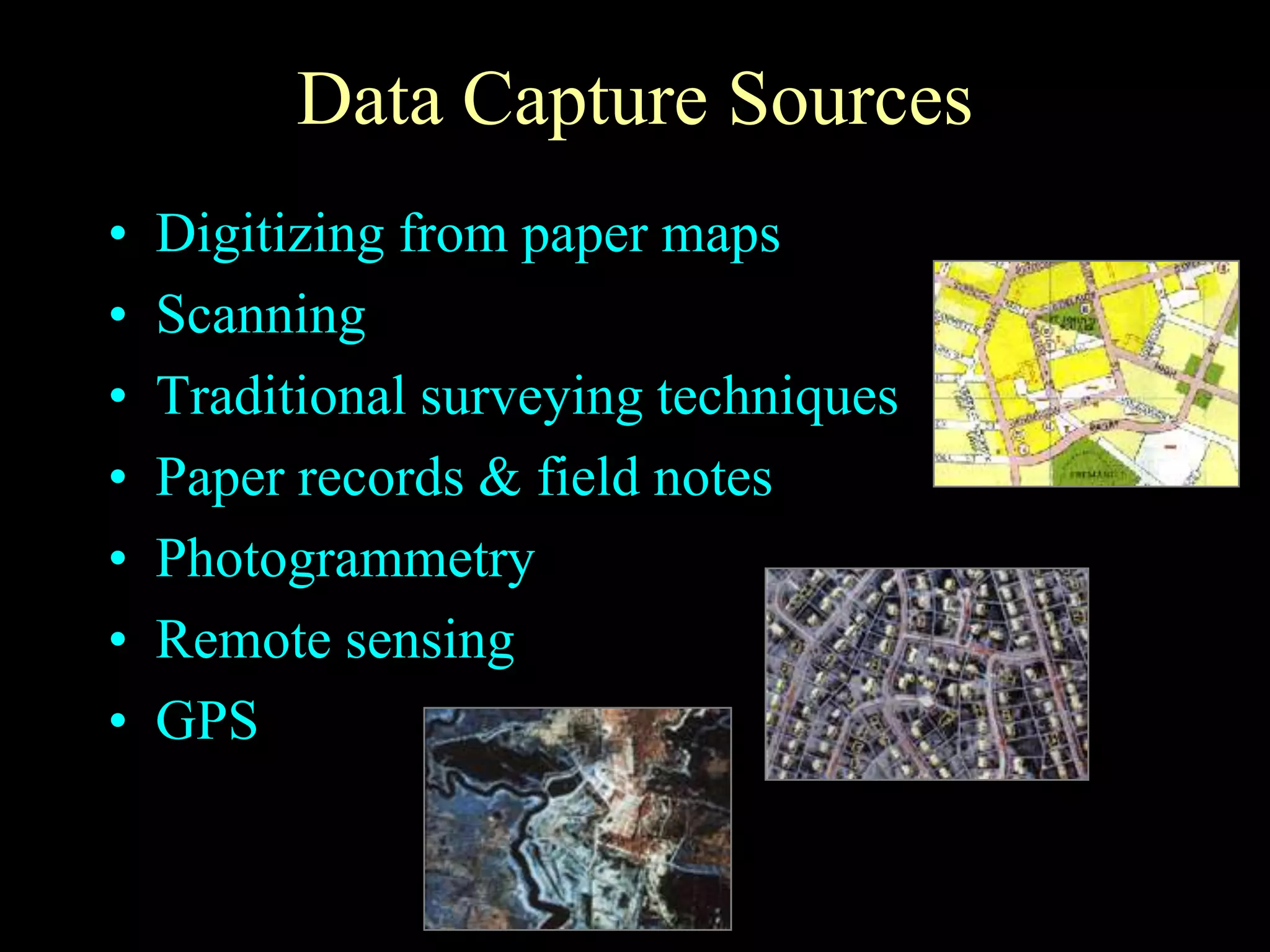 Data Capture Sources
• Digitizing from paper maps
• Scanning
• Traditional surveying techniques
• Paper records & field notes
• Photogrammetry
• Remote sensing
• GPS
 