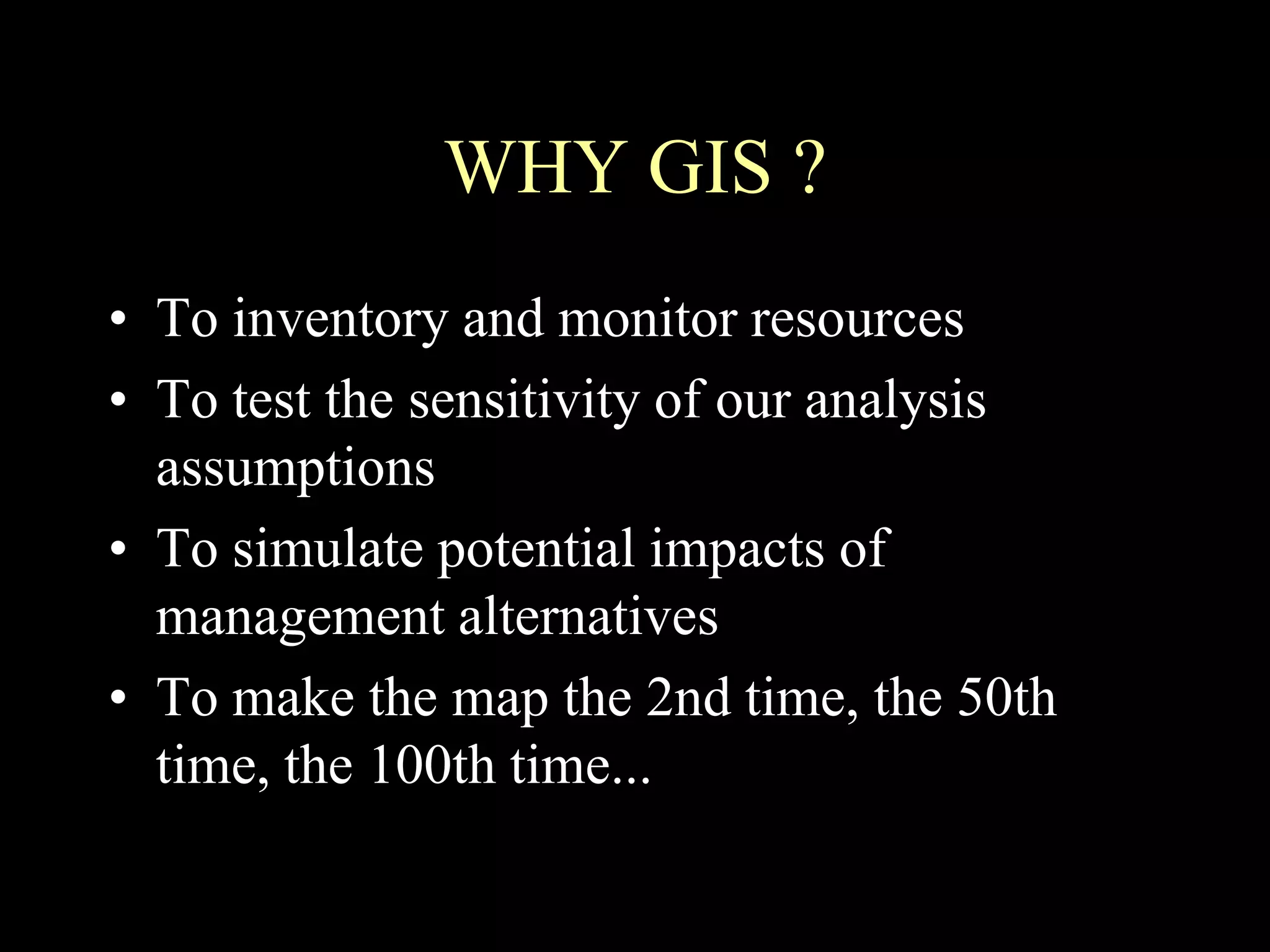 WHY GIS ?
• To inventory and monitor resources
• To test the sensitivity of our analysis
assumptions
• To simulate potential impacts of
management alternatives
• To make the map the 2nd time, the 50th
time, the 100th time...
 