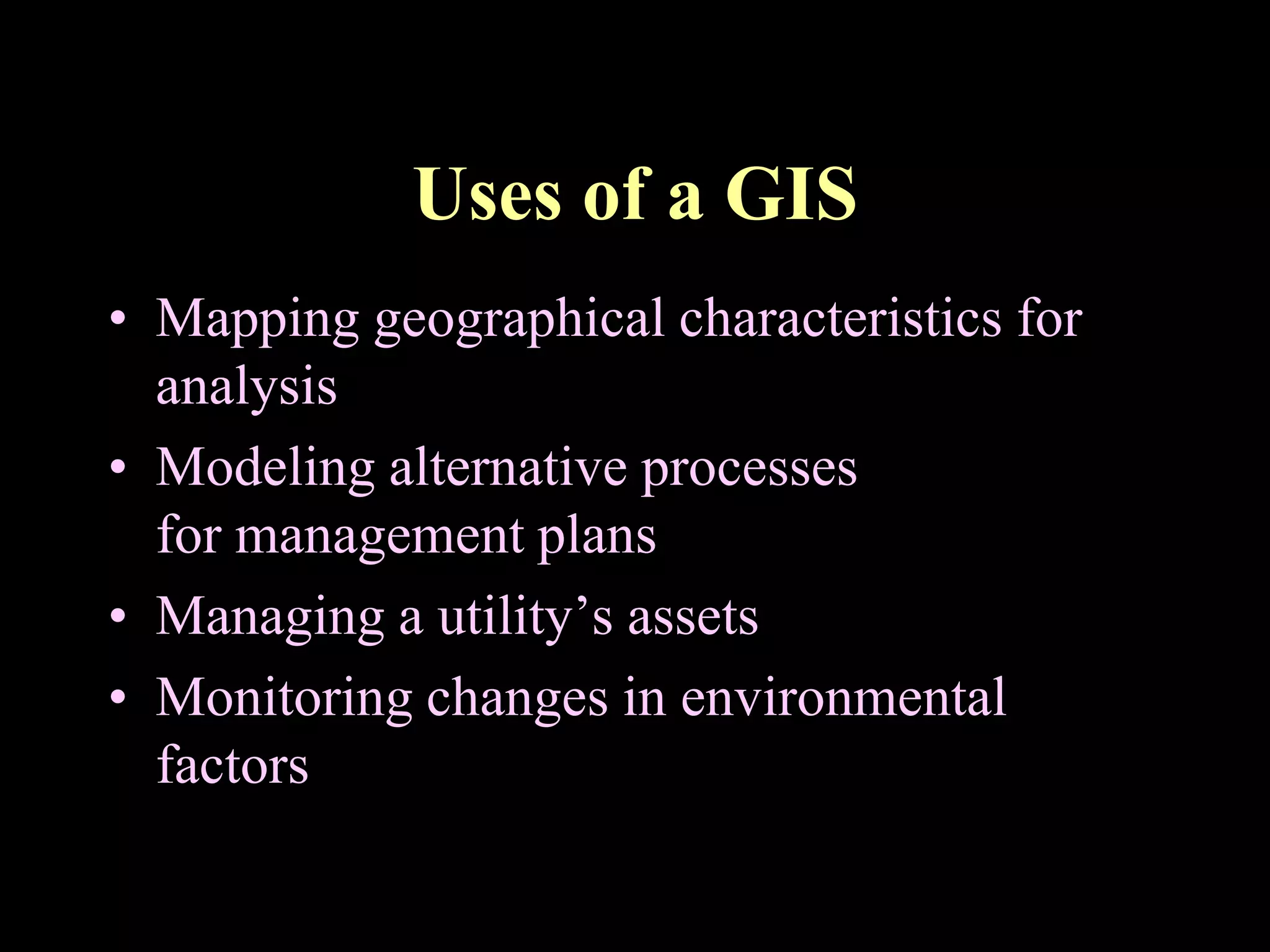 Uses of a GIS
• Mapping geographical characteristics for
analysis
• Modeling alternative processes
for management plans
• Managing a utility’s assets
• Monitoring changes in environmental
factors
 