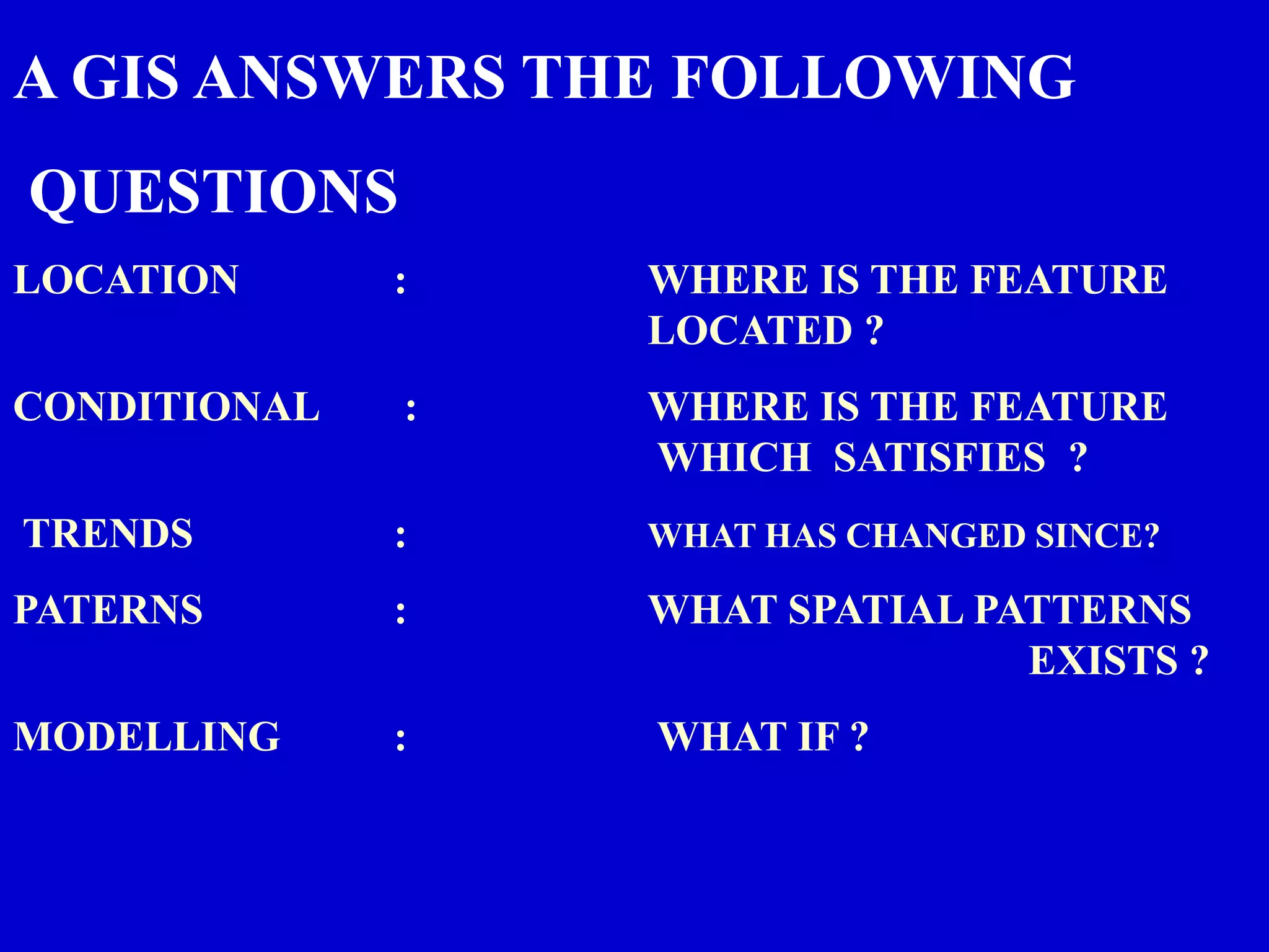 A GIS ANSWERS THE FOLLOWING
QUESTIONS
LOCATION : WHERE IS THE FEATURE
LOCATED ?
CONDITIONAL : WHERE IS THE FEATURE
WHICH SATISFIES ?
TRENDS : WHAT HAS CHANGED SINCE?
PATERNS : WHAT SPATIAL PATTERNS
EXISTS ?
MODELLING : WHAT IF ?
 