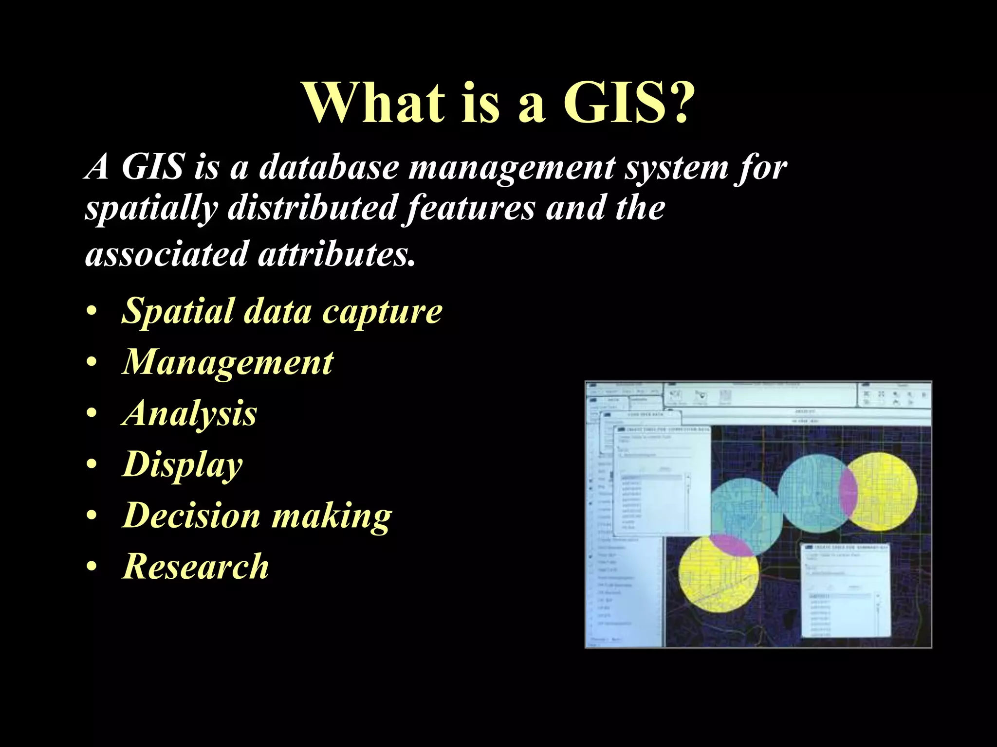 What is a GIS?
A GIS is a database management system for
spatially distributed features and the
associated attributes.
• Spatial data capture
• Management
• Analysis
• Display
• Decision making
• Research
 