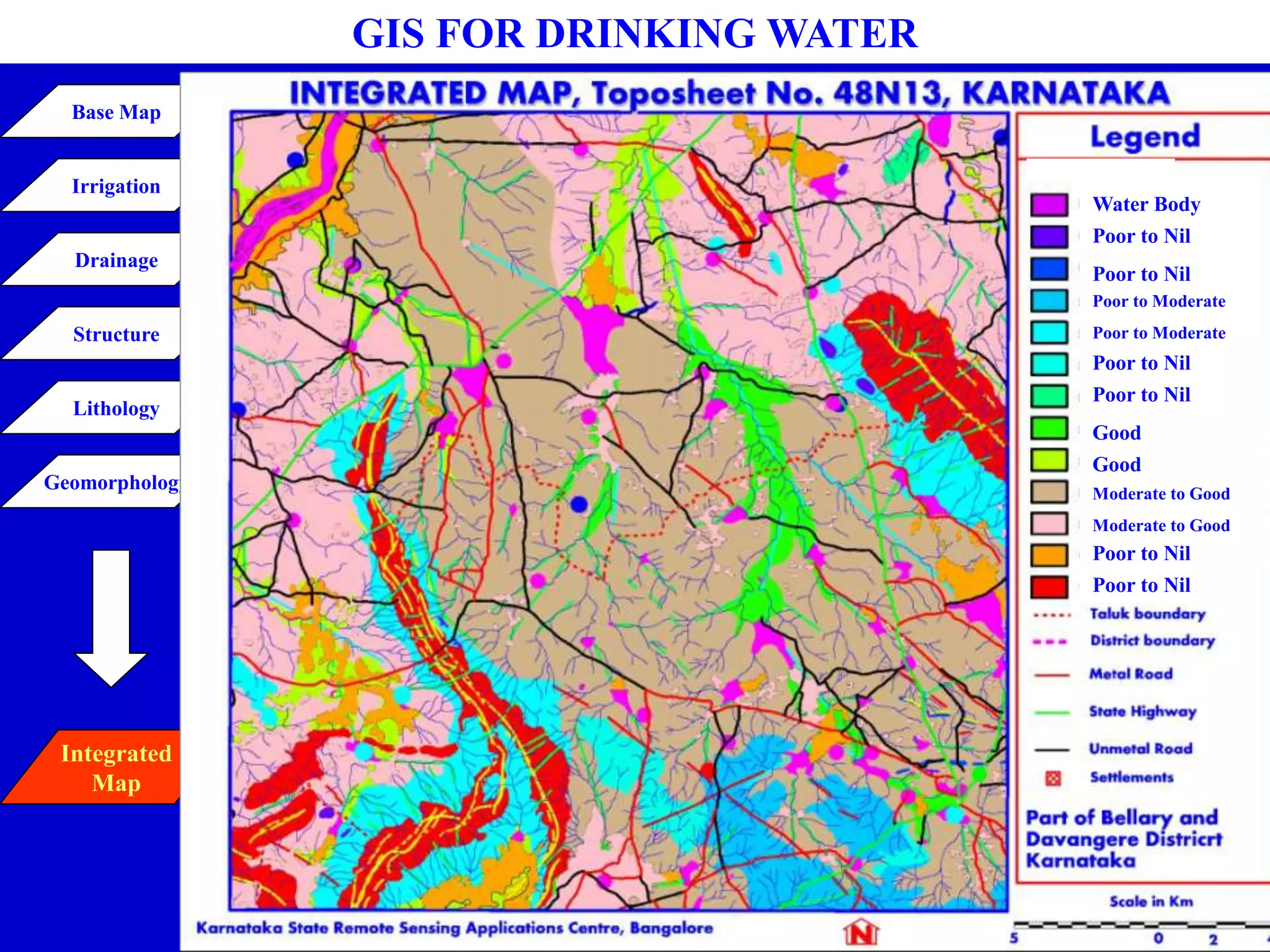 Inselberg - Gneiss
Inselberg - Schist
Linear - Phyllite
Pediment - Gneiss
Pediment - Schist
PIC - Gneiss
PIC - Schist
Pedipleain Moderate -
Gneiss
Pedipleain Moderate -
Schist
Pedipleain Shallow -
Gneiss
Pedipleain Shallow -
Schist
Residual Hill - Schist
Structural Hill - Schist
Basalt/Metabasalt
Gneiss
GIS FOR DRINKING WATER
STRUCTURE
Schistocity / Foliation -
Moderate
Fault (Confirmed) - Major
Fracture/Linament(Confirmed)-
Minor
Fracture/Linament(Inferred)-
Minor
Trend Line
Quartz Reef
Basic Dyke
Farm Points
Recharge Pits
Tank Irrigation
G W Irrigation
Base Map
Irrigation
Drainage
Structure
Lithology
Geomorphology
Integrated
Map
Inselberg - Gneiss
Inselberg - Schist
Linear Ridge-Phyllite
Pediment - Gneiss
Pediment - Schist
PIC - Gneiss
PIC - Schist
Pedipleain Moderate -Gneiss
Pedipleain Moderate - Schist
Pedipleain Shallow - Gneiss
Pedipleain Shallow - Schist
Residual Hill - Schist
Structural Hill - Schist
Water Body
Poor to Nil
Poor to Nil
Poor to Moderate
Poor to Moderate
Poor to Nil
Poor to Nil
Good
Good
Moderate to Good
Moderate to Good
Poor to Nil
Poor to Nil
 