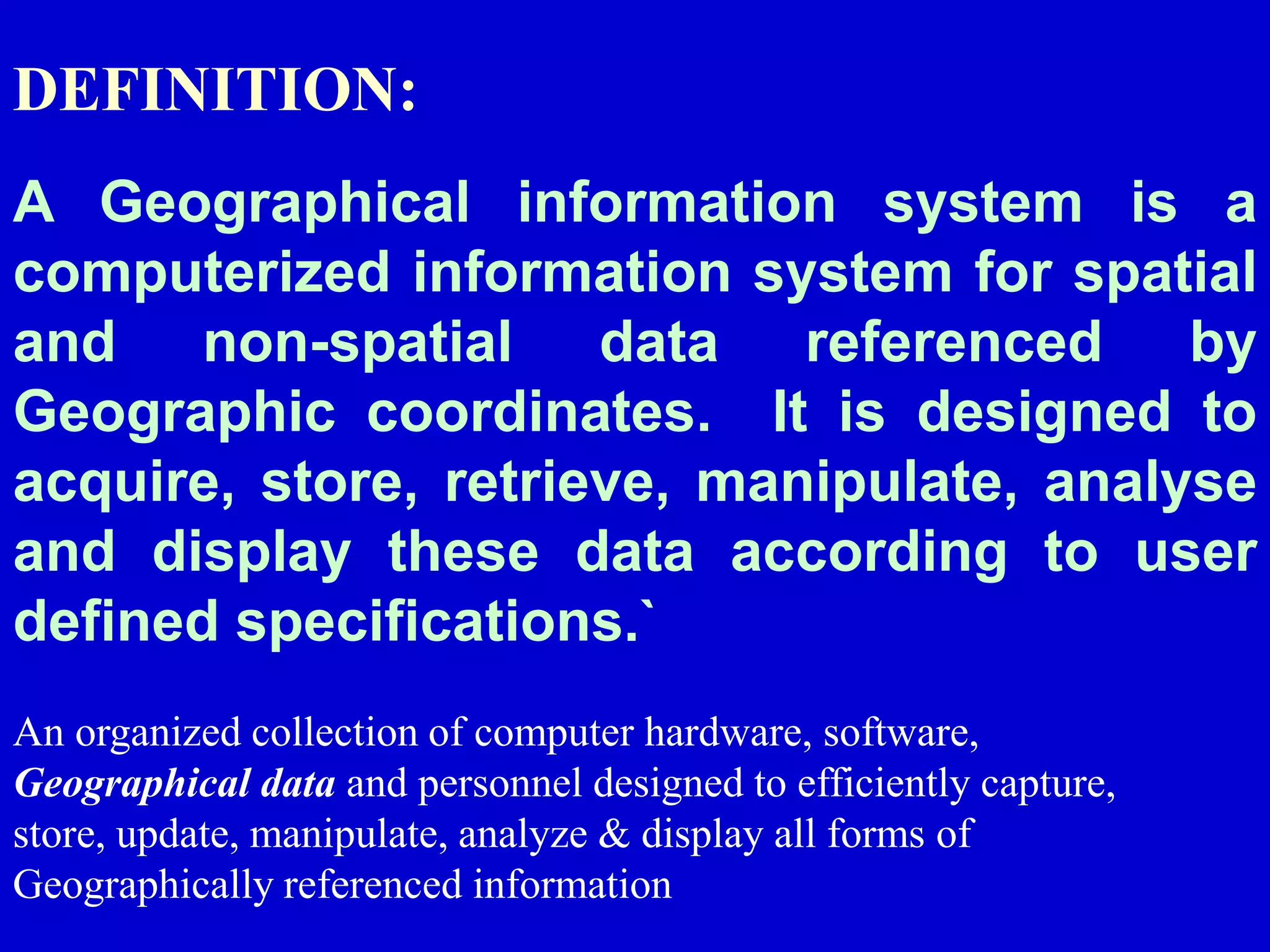 A Geographical information system is a
computerized information system for spatial
and non-spatial data referenced by
Geographic coordinates. It is designed to
acquire, store, retrieve, manipulate, analyse
and display these data according to user
defined specifications.`
DEFINITION:
An organized collection of computer hardware, software,
Geographical data and personnel designed to efficiently capture,
store, update, manipulate, analyze & display all forms of
Geographically referenced information
 