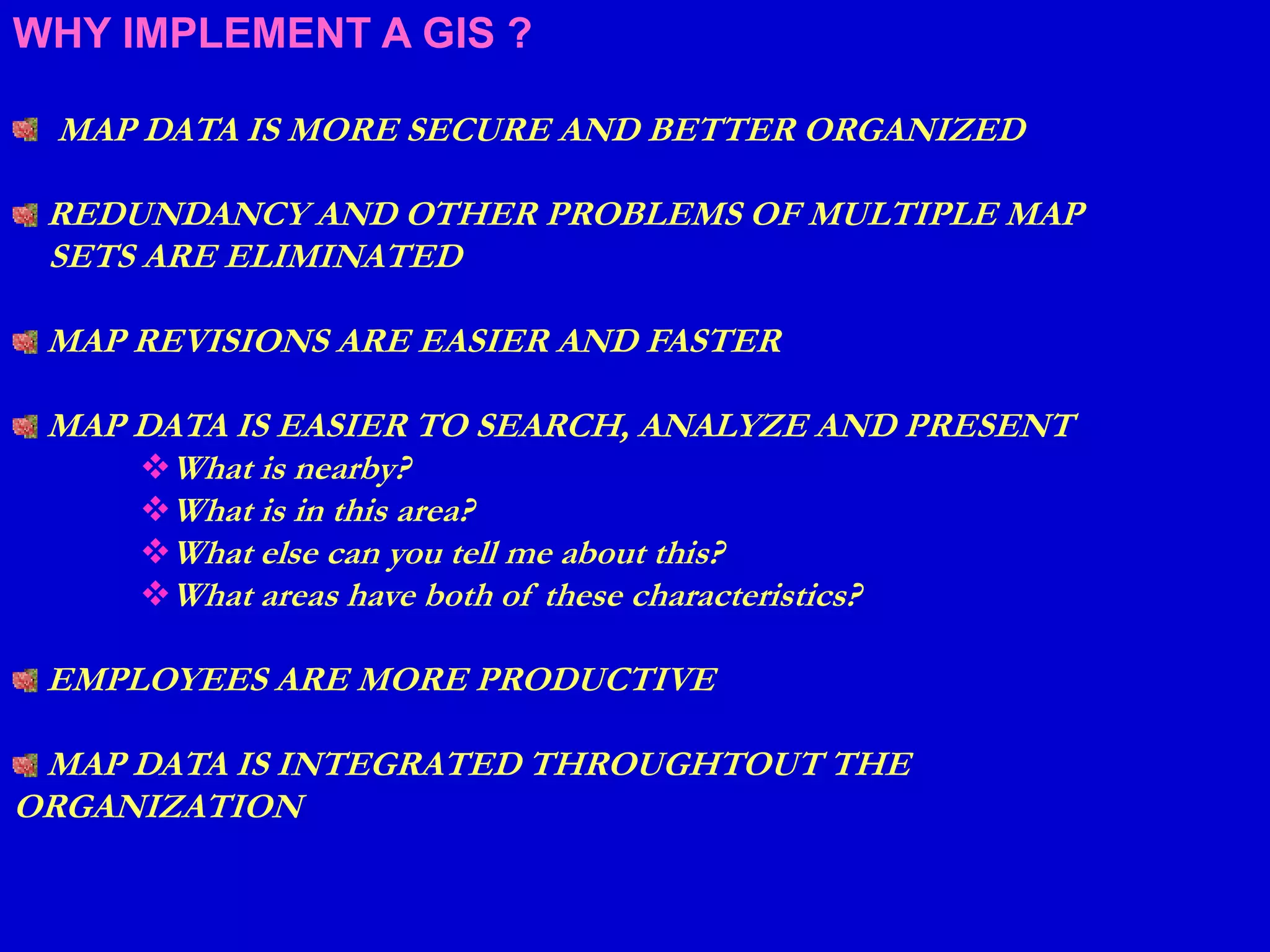 WHY IMPLEMENT A GIS ?
MAP DATA IS MORE SECURE AND BETTER ORGANIZED
REDUNDANCY AND OTHER PROBLEMS OF MULTIPLE MAP
SETS ARE ELIMINATED
MAP REVISIONS ARE EASIER AND FASTER
MAP DATA IS EASIER TO SEARCH, ANALYZE AND PRESENT
What is nearby?
What is in this area?
What else can you tell me about this?
What areas have both of these characteristics?
EMPLOYEES ARE MORE PRODUCTIVE
MAP DATA IS INTEGRATED THROUGHTOUT THE
ORGANIZATION
 