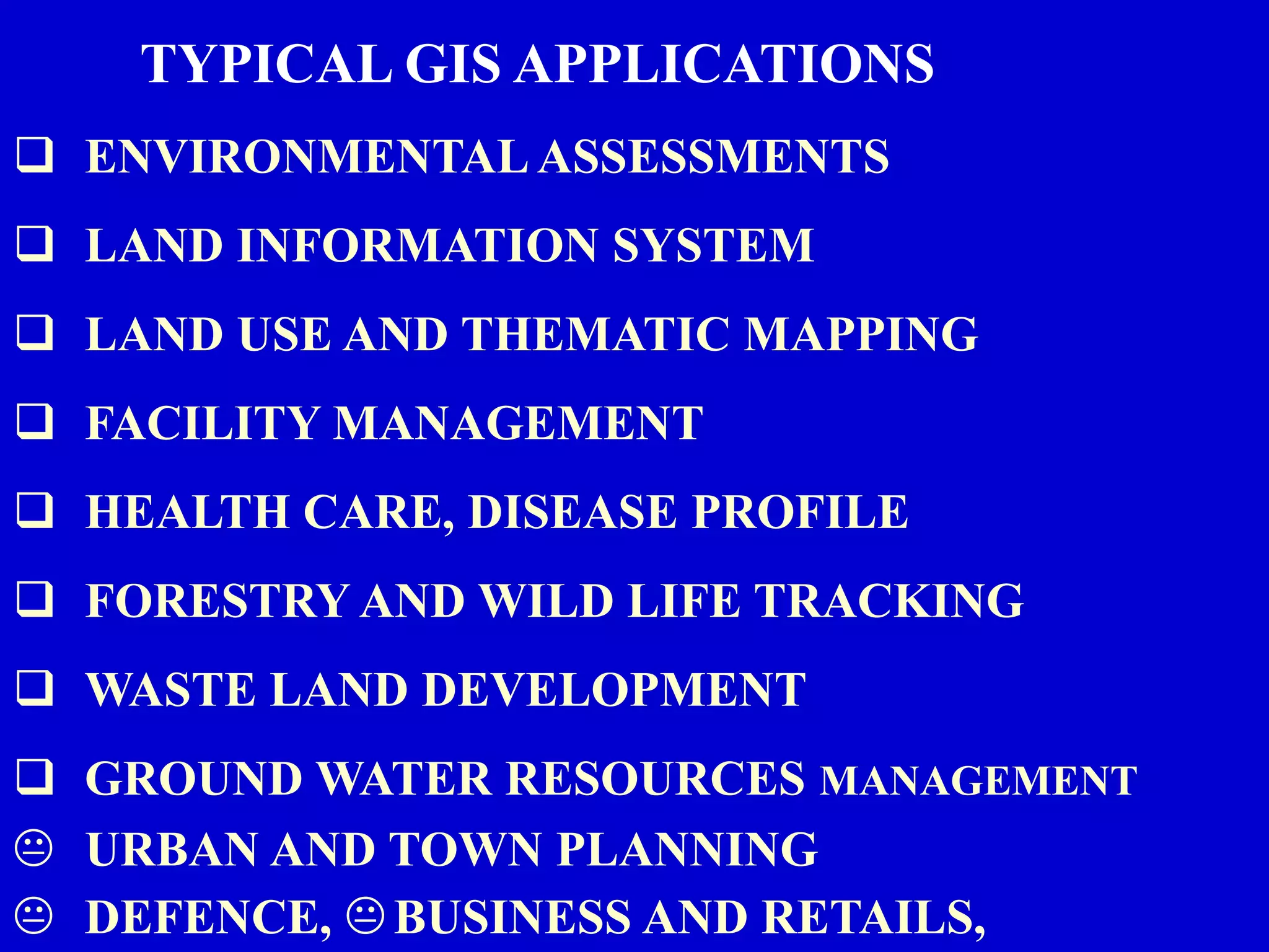TYPICAL GIS APPLICATIONS
 ENVIRONMENTAL ASSESSMENTS
 LAND INFORMATION SYSTEM
 LAND USE AND THEMATIC MAPPING
 FACILITY MANAGEMENT
 HEALTH CARE, DISEASE PROFILE
 FORESTRY AND WILD LIFE TRACKING
 WASTE LAND DEVELOPMENT
 GROUND WATER RESOURCES MANAGEMENT
K URBAN AND TOWN PLANNING
K DEFENCE, KBUSINESS AND RETAILS,
 