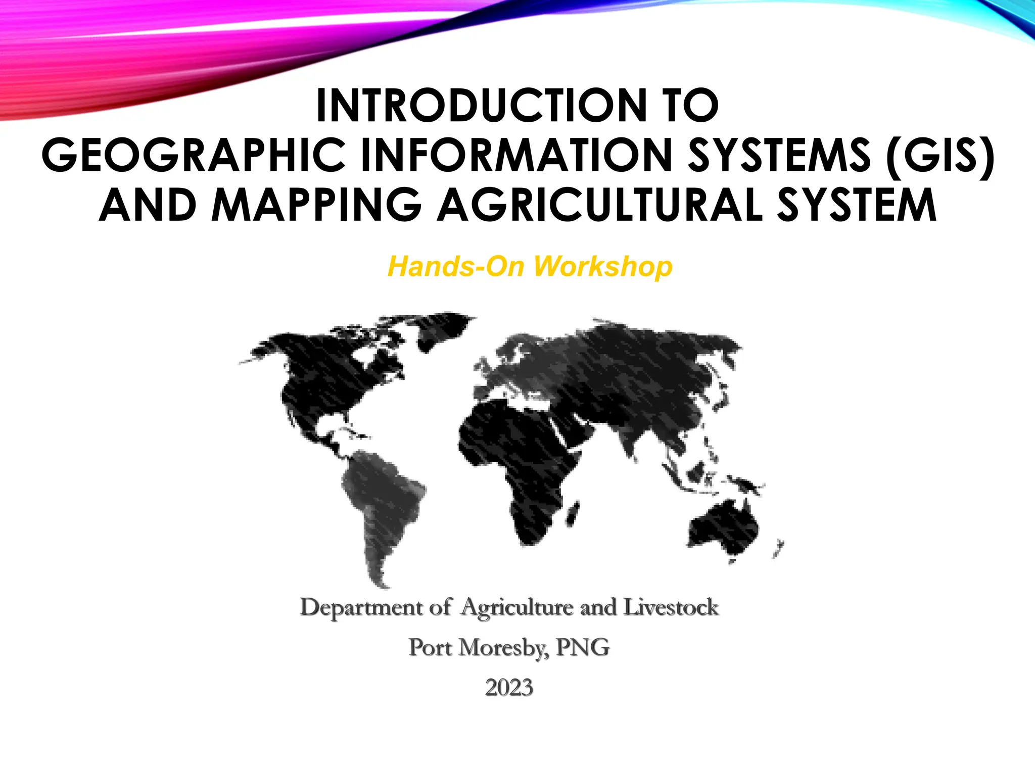 Hands-On Workshop
Department of Agriculture and Livestock
Port Moresby, PNG
2023
INTRODUCTION TO
GEOGRAPHIC INFORMATION SYSTEMS (GIS)
AND MAPPING AGRICULTURAL SYSTEM
 