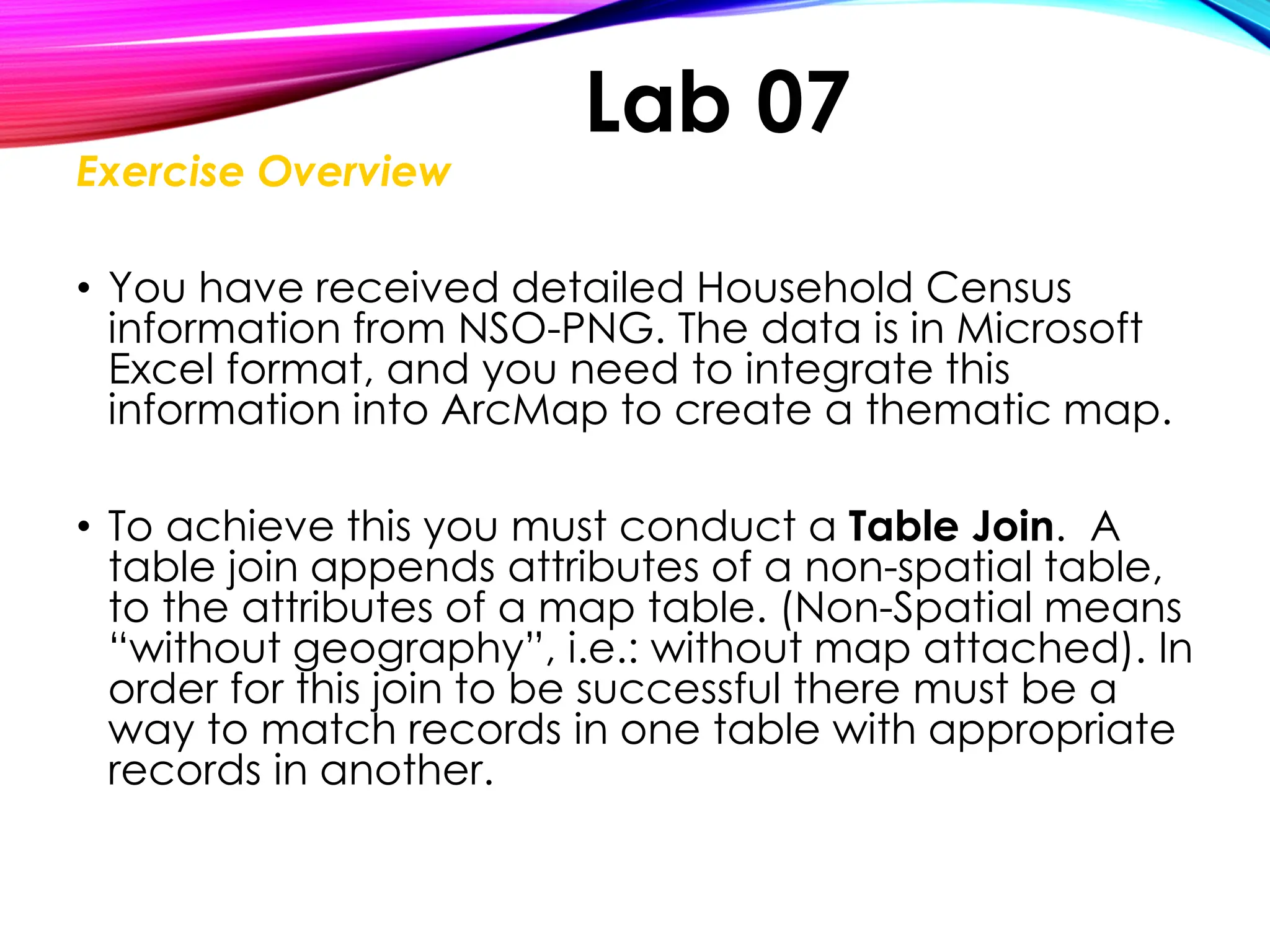 Exercise Overview
• You have received detailed Household Census
information from NSO-PNG. The data is in Microsoft
Excel format, and you need to integrate this
information into ArcMap to create a thematic map.
• To achieve this you must conduct a Table Join. A
table join appends attributes of a non-spatial table,
to the attributes of a map table. (Non-Spatial means
“without geography”, i.e.: without map attached). In
order for this join to be successful there must be a
way to match records in one table with appropriate
records in another.
Lab 07
 