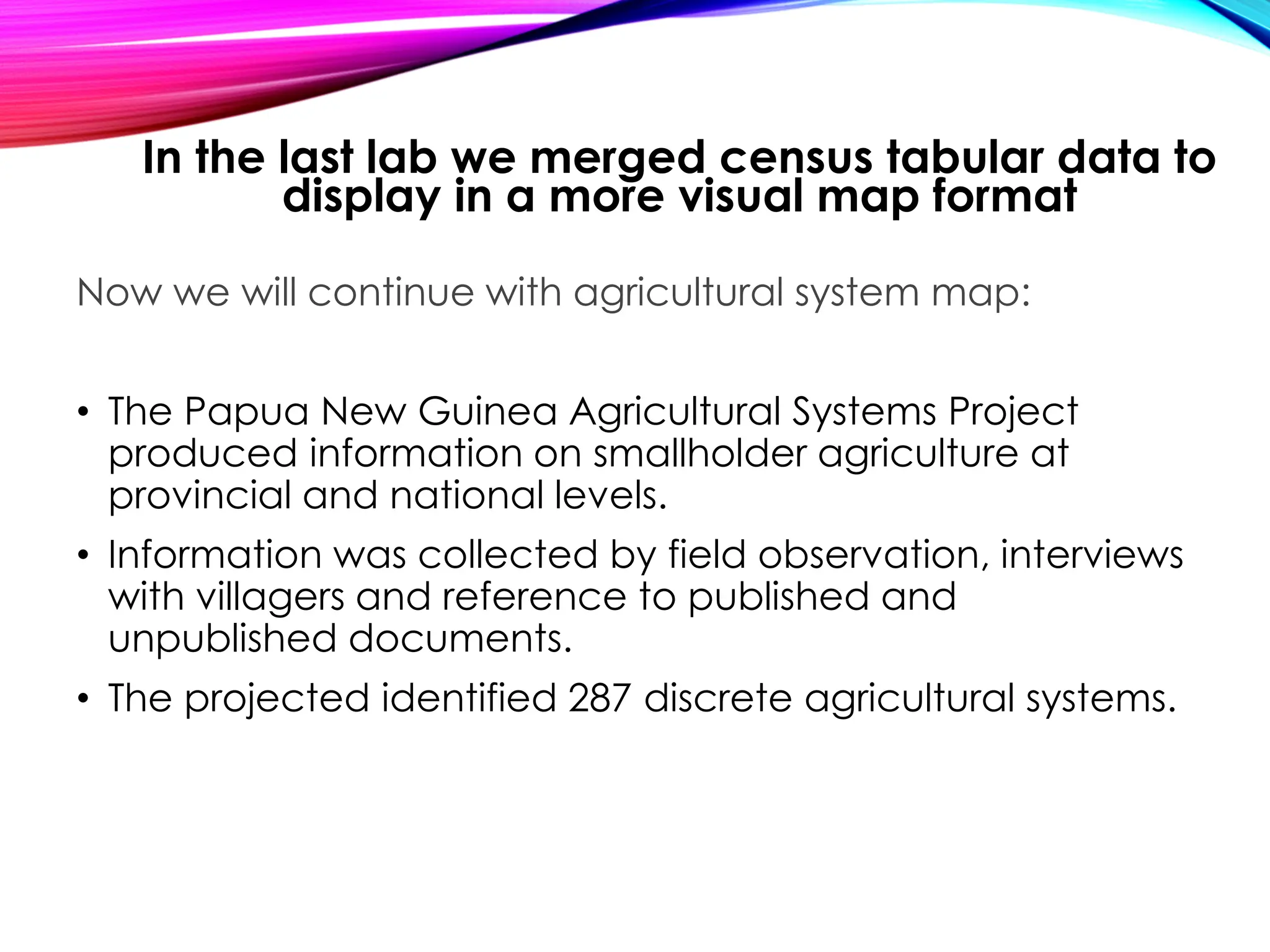 Now we will continue with agricultural system map:
• The Papua New Guinea Agricultural Systems Project
produced information on smallholder agriculture at
provincial and national levels.
• Information was collected by field observation, interviews
with villagers and reference to published and
unpublished documents.
• The projected identified 287 discrete agricultural systems.
In the last lab we merged census tabular data to
display in a more visual map format
 