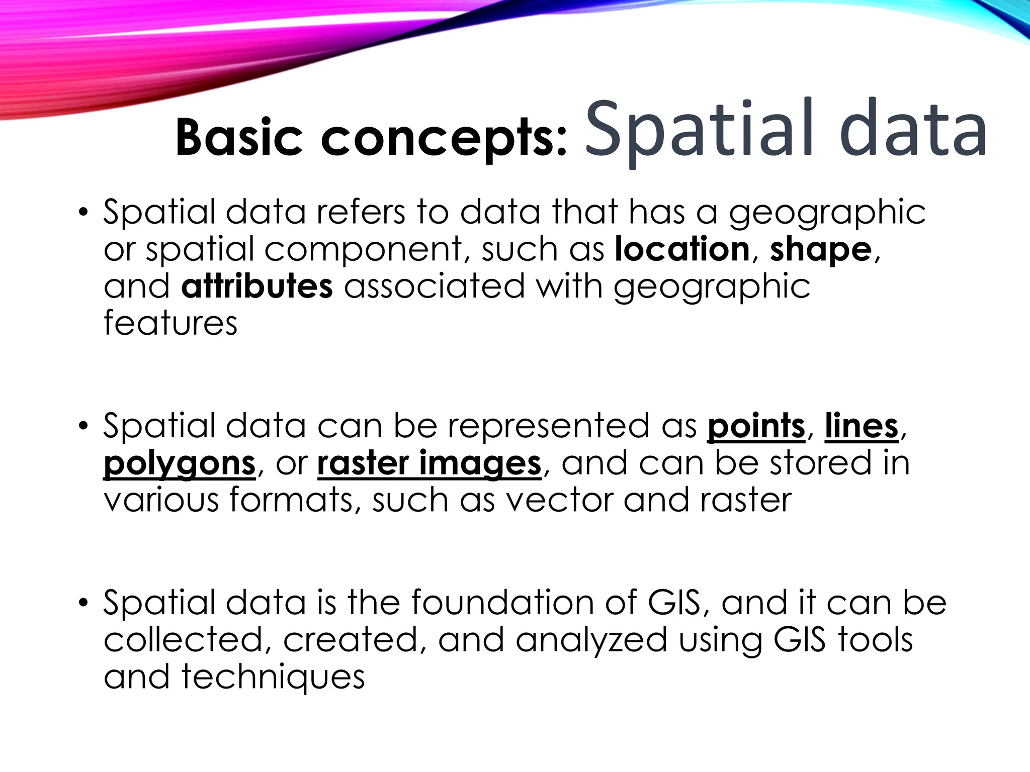 • Spatial data refers to data that has a geographic
or spatial component, such as location, shape,
and attributes associated with geographic
features
• Spatial data can be represented as points, lines,
polygons, or raster images, and can be stored in
various formats, such as vector and raster
• Spatial data is the foundation of GIS, and it can be
collected, created, and analyzed using GIS tools
and techniques
Basic concepts: Spatial data
 