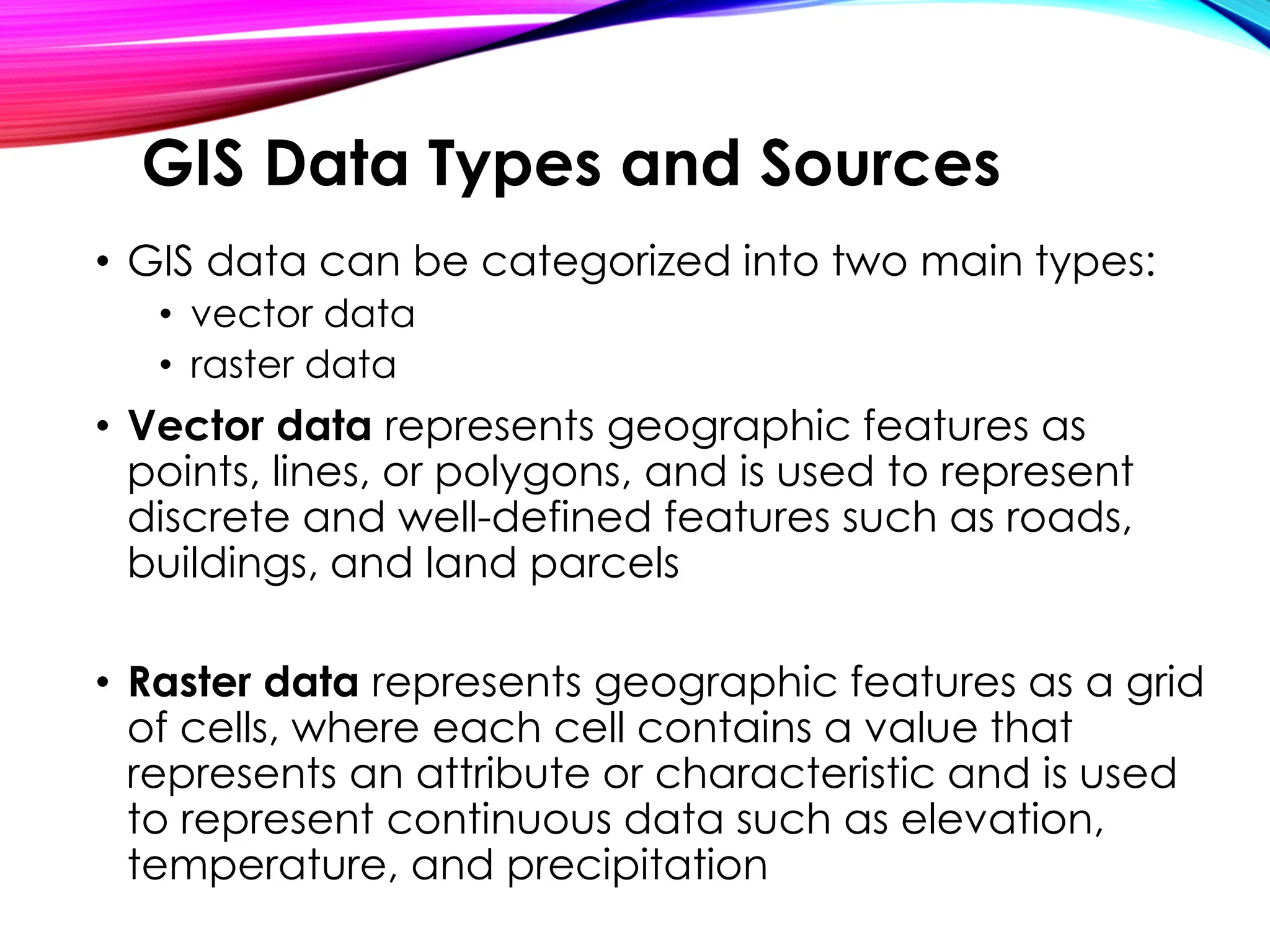 • GIS data can be categorized into two main types:
• vector data
• raster data
• Vector data represents geographic features as
points, lines, or polygons, and is used to represent
discrete and well-defined features such as roads,
buildings, and land parcels
• Raster data represents geographic features as a grid
of cells, where each cell contains a value that
represents an attribute or characteristic and is used
to represent continuous data such as elevation,
temperature, and precipitation
GIS Data Types and Sources
 