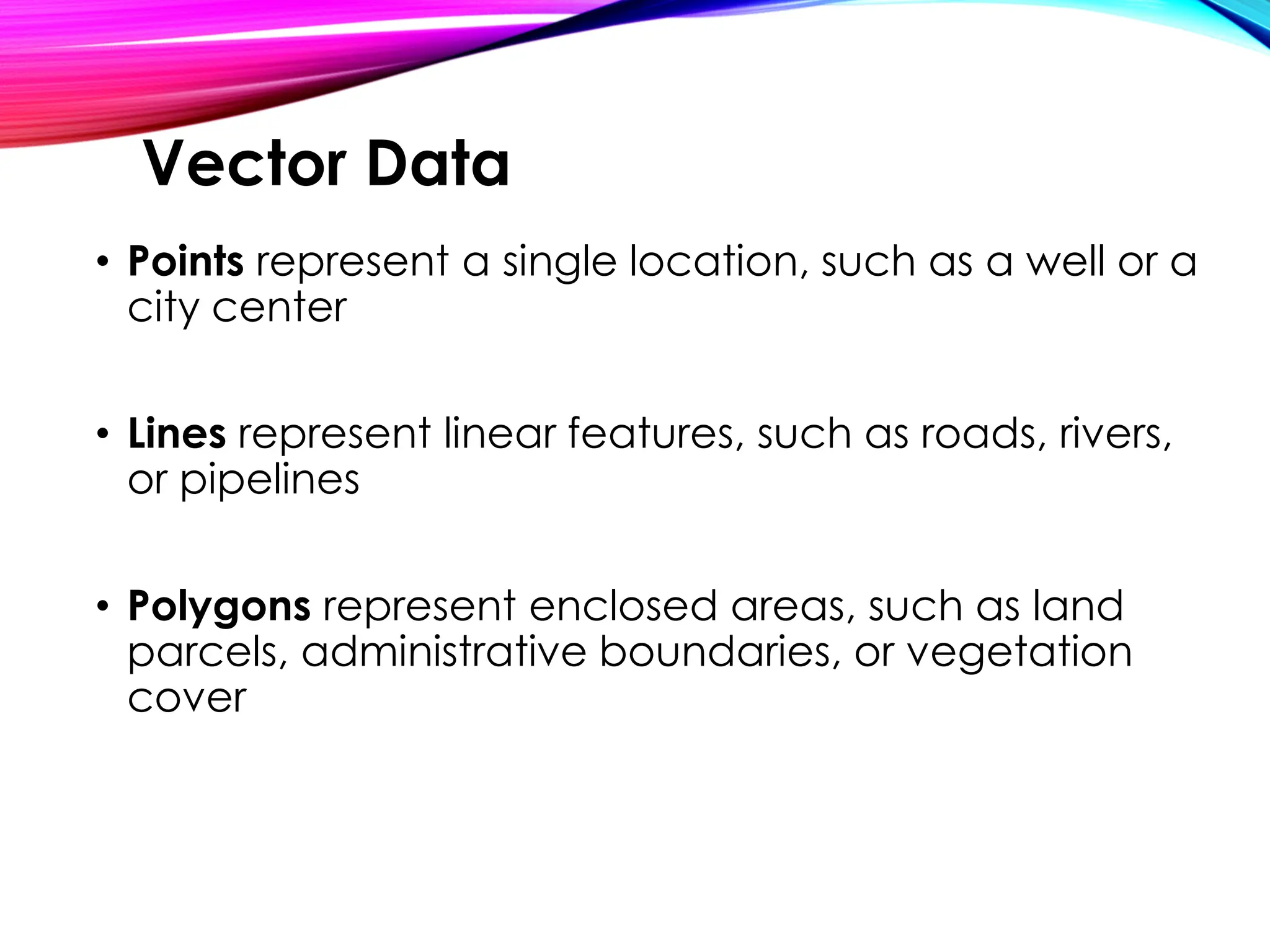 • Points represent a single location, such as a well or a
city center
• Lines represent linear features, such as roads, rivers,
or pipelines
• Polygons represent enclosed areas, such as land
parcels, administrative boundaries, or vegetation
cover
Vector Data
 