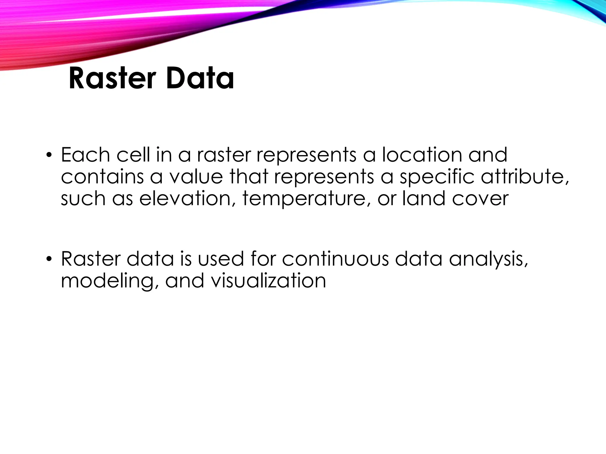 • Each cell in a raster represents a location and
contains a value that represents a specific attribute,
such as elevation, temperature, or land cover
• Raster data is used for continuous data analysis,
modeling, and visualization
Raster Data
 