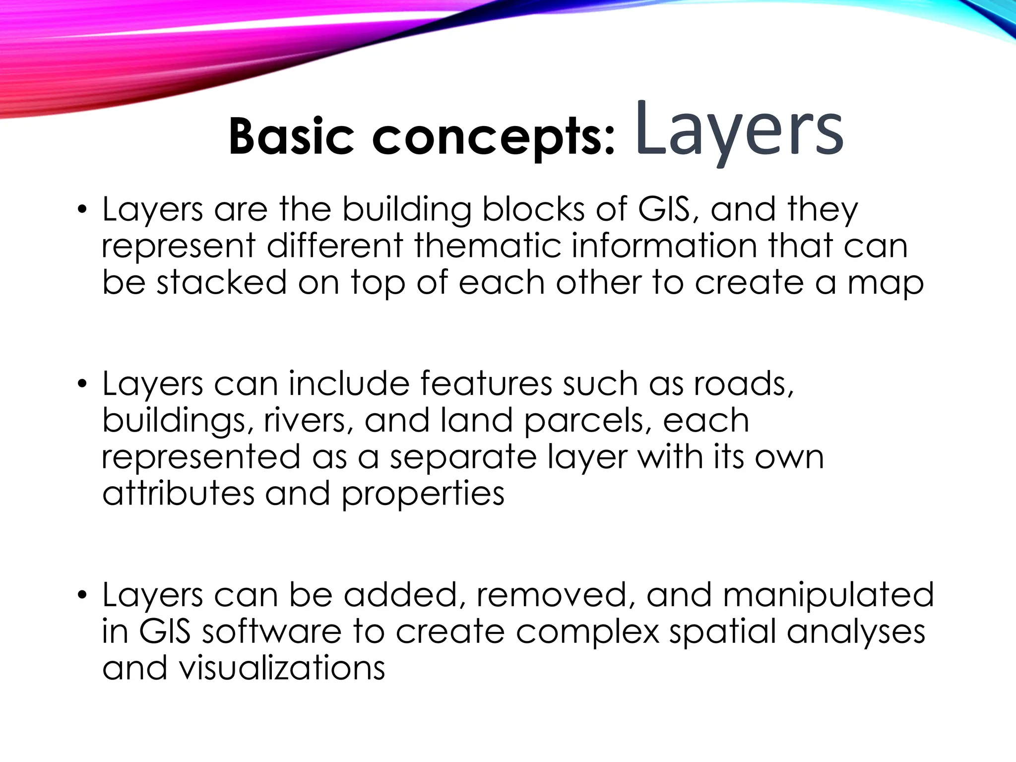 • Layers are the building blocks of GIS, and they
represent different thematic information that can
be stacked on top of each other to create a map
• Layers can include features such as roads,
buildings, rivers, and land parcels, each
represented as a separate layer with its own
attributes and properties
• Layers can be added, removed, and manipulated
in GIS software to create complex spatial analyses
and visualizations
Basic concepts: Layers
 